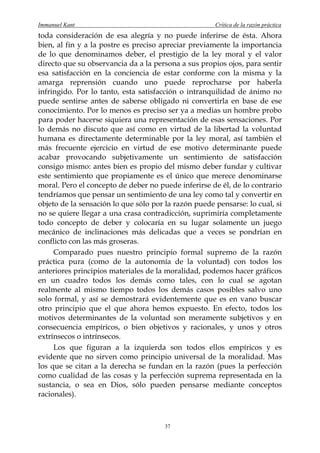 Immanuel Kant                                         Crítica de la razón práctica
toda consideración de esa alegría y no puede inferirse de ésta. Ahora
bien, al fin y a la postre es preciso apreciar previamente la importancia
de lo que denominamos deber, el prestigio de la ley moral y el valor
directo que su observancia da a la persona a sus propios ojos, para sentir
esa satisfacción en la conciencia de estar conforme con la misma y la
amarga reprensión cuando uno puede reprocharse por haberla
infringido. Por lo tanto, esta satisfacción o intranquilidad de ánimo no
puede sentirse antes de saberse obligado ni convertirla en base de ese
conocimiento. Por lo menos es preciso ser ya a medias un hombre probo
para poder hacerse siquiera una representación de esas sensaciones. Por
lo demás no discuto que así como en virtud de la libertad la voluntad
humana es directamente determinable por la ley moral, así también el
más frecuente ejercicio en virtud de ese motivo determinante puede
acabar provocando subjetivamente un sentimiento de satisfacción
consigo mismo: antes bien es propio del mismo deber fundar y cultivar
este sentimiento que propiamente es el único que merece denominarse
moral. Pero el concepto de deber no puede inferirse de él, de lo contrario
tendríamos que pensar un sentimiento de una ley como tal y convertir en
objeto de la sensación lo que sólo por la razón puede pensarse: lo cual, si
no se quiere llegar a una crasa contradicción, suprimiría completamente
todo concepto de deber y colocaría en su lugar solamente un juego
mecánico de inclinaciones más delicadas que a veces se pondrían en
conflicto con las más groseras.
     Comparado pues nuestro principio formal supremo de la razón
práctica pura (como de la autonomía de la voluntad) con todos los
anteriores principios materiales de la moralidad, podemos hacer gráficos
en un cuadro todos los demás como tales, con lo cual se agotan
realmente al mismo tiempo todos los demás casos posibles salvo uno
solo formal, y así se demostrará evidentemente que es en vano buscar
otro principio que el que ahora hemos expuesto. En efecto, todos los
motivos determinantes de la voluntad son meramente subjetivos y en
consecuencia empíricos, o bien objetivos y racionales, y unos y otros
extrínsecos o intrínsecos.
     Los que figuran a la izquierda son todos ellos empíricos y es
evidente que no sirven como principio universal de la moralidad. Mas
los que se citan a la derecha se fundan en la razón (pues la perfección
como cualidad de las cosas y la perfección suprema representada en la
sustancia, o sea en Dios, sólo pueden pensarse mediante conceptos
racionales).



                                       37
 