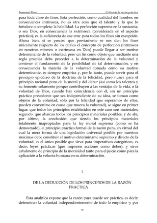 Immanuel Kant                                          Crítica de la razón práctica
para toda clase de fines. Esta perfección, como cualidad del hombre, en
consecuencia intrínseca, no es otra cosa que el talento y lo que lo
fortalece o completa: la habilidad. La perfección suprema en la sustancia,
o sea Dios, en consecuencia la extrínseca (considerada en el aspecto
práctico), es la suficiencia de ese ente para todos los fines sin excepción.
Ahora bien, si es preciso que previamente se nos den los fines
únicamente respecto de los cuales el concepto de perfección (intrínseca
en nosotros mismos o extrínseca en Dios) puede llegar a ser motivo
determinante de la voluntad, pero un fin como objeto que mediante una
regla práctica deba preceder a la determinación de la voluntad y
contener el fundamento de la posibilidad de tal determinación, y en
consecuencia la materia de la voluntad tomada como su motivo
determinante, es siempre empírica y, por lo tanto, puede servir para el
principio epicúreo de la doctrina de la felicidad, pero nunca para el
principio racional puro de la moral y del deber (así como los talentos y
su fomento solamente porque contribuyen a las ventajas de la vida, o la
voluntad de Dios, cuando hay coincidencia con él, sin un principio
práctico precedente que sea independiente de su idea, se toman como
objetos de la voluntad, sólo por la felicidad que esperamos de ellos,
pueden convertirse en causa que mueva la voluntad), se sigue en primer
lugar: que todos los principios establecidos en este caso son materiales;
segundo: que abarcan todos los principios materiales posibles, y de ahí,
por último, la conclusión: que siendo los principios materiales
totalmente inapropiados para la ley moral suprema (como se ha
demostrado), el principio práctico formal de la razón pura, en virtud del
cual la mera forma de una legislación universal posible por nuestras
máximas debe constituir el motivo determinante supremo y directo de la
voluntad, es el único posible que sirva para imperativos categóricos, es
decir, leyes prácticas (que imponen acciones como deber), y sirve
cabalmente de principio de la moralidad tanto para el juicio como para la
aplicación a la volunta humana en su determinación.



                                       I

          DE LA DEDUCCIÓN DE LOS PRINCIPIOS DE LA RAZÓN
                          PRACTICA

    Esta analítica expone que la razón pura puede ser práctica, es decir:
determinar la voluntad independientemente de todo lo empírico -y por
                                       39
 