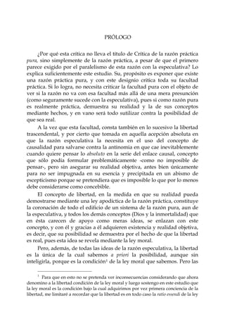 PRÓLOGO


     ¿Por qué esta crítica no lleva el título de Crítica de la razón práctica
pura, sino simplemente de la razón práctica, a pesar de que el primero
parece exigido por el paralelismo de esta razón con la especulativa? Lo
explica suficientemente este estudio. Su, propósito es exponer que existe
una razón práctica pura, y con este designio critica toda su facultad
práctica. Si lo logra, no necesita criticar la facultad pura con el objeto de
ver si la razón no va con esa facultad más allá de una mera presunción
(como seguramente sucede con la especulativa), pues si como razón pura
es realmente práctica, demuestra su realidad y la de sus conceptos
mediante hechos, y en vano será todo sutilizar contra la posibilidad de
que sea real.
     A la vez que esta facultad, consta también en lo sucesivo la libertad
trascendental, y por cierto que tomada en aquella acepción absoluta en
que la razón especulativa la necesita en el uso del concepto de
causalidad para salvarse contra la antinomia en que cae inevitablemente
cuando quiere pensar lo absoluto en la serie del enlace causal, concepto
que sólo podía formular problemáticamente -como no imposible de
pensar-, pero sin asegurar su realidad objetiva, antes bien únicamente
para no ser impugnada en su esencia y precipitada en un abismo de
escepticismo porque se pretendiera que es imposible lo que por lo menos
debe considerarse como concebible.
     El concepto de libertad, en la medida en que su realidad pueda
demostrarse mediante una ley apodíctica de la razón práctica, constituye
la coronación de todo el edificio de un sistema de la razón pura, aun de
la especulativa, y todos los demás conceptos (Dios y la inmortalidad) que
en ésta carecen de apoyo como meras ideas, se enlazan con este
concepto, y con él y gracias a él adquieren existencia y realidad objetiva,
es decir, que su posibilidad se demuestra por el hecho de que la libertad
es real, pues esta idea se revela mediante la ley moral.
     Pero, además, de todas las ideas de la razón especulativa, la libertad
es la única de la cual sabemos a priori la posibilidad, aunque sin
inteligirla, porque es la condición 1 de la ley moral que sabemos. Pero las

     1
        Para que en esto no se pretenda ver inconsecuencias considerando que ahora
denomino a la libertad condición de la ley moral y luego sostengo en este estudio que
la ley moral es la condición bajo la cual adquirimos por vez primera conciencia de la
libertad, me limitaré a recordar que la libertad es en todo caso la ratio essendi de la ley
 