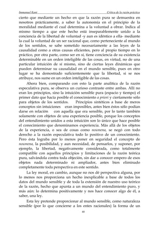 Immanuel Kant                                         Crítica de la razón práctica
cierto que mediante un hecho en que la razón pura se demuestra en
nosotros prácticamente, a saber la autonomía en el principio de la
moralidad mediante el cual determina a la voluntad a obrar. Indica al
mismo tiempo a que este hecho está inseparablemente unido a la
conciencia de la libertad de voluntad -y aun es idéntico a ella- mediante
la cual la voluntad de un ser racional que, como perteneciente al mundo
de los sentidos, se sabe sometido necesariamente a las leyes de la
causalidad como a otras causas eficientes, pero al propio tiempo en lo
práctico, por otra parte, como ser en sí, tiene conciencia de su existencia
determinable en un orden inteligible de las cosas, en virtud, no de una
particular intuición de sí mismo, sino de ciertas leyes dinámicas que
pueden determinar su causalidad en el mundo sensible, pues en otro
lugar se ha demostrado suficientemente que la libertad, si se nos
atribuye, nos sume en un orden inteligible de las cosas.
     Ahora bien, comparando con esto la parte analítica de la razón
especulativa pura, se observa un curioso contraste entre ambas. Allí no
eran los principios, sino la intuición sensible pura (espacio y tiempo) el
primer dato que hacía posible el conocimiento a priori y ciertamente sólo
para objetos de los sentidos.       Principios sintéticos a base de meros
conceptos sin intuiciones eran imposibles, antes bien éstos sólo podían
darse en relación     con aquella que era sensible, por lo tanto también
solamente con objetos de una experiencia posible, porque los conceptos
del entendimiento unidos a esta intuición son lo único que hace posible
el conocimiento que denominamos experiencia. Más allá de los objetos
de la experiencia, o sea de cosas como noumena, se negó con todo
derecho a la razón especulativa todo lo positivo de un conocimiento.
Pero ésta lograba por lo menos poner en seguridad el concepto de
noumena, la posibilidad, y aun necesidad, de pensarlos, y suponer, por
ejemplo, la libertad, negativamente considerada, como totalmente
compatible con aquellos principios y limitaciones de la razón teórica
pura, salvándola contra toda objeción, sin dar a conocer empero de esos
objetos nada determinado ni ampliador, antes bien eliminado
completamente toda perspectiva en este sentido.
     La ley moral, en cambio, aunque no nos dé perspectiva alguna, por
lo menos nos proporciona un hecho inexplicable a base de todos los
datos del mundo sensible y de toda la extensión de nuestro uso teórico
de la razón, hecho que apunta a un mundo del entendimiento puro, y
más aún: lo determina positivamente y nos hace conocer algo de él, a
saber, una ley.
     Esta ley pretende proporcionar al mundo sensible, como naturaleza
sensible (por lo que concierne a los entes racionales) la forma de un
                                       40
 
