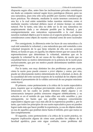 Immanuel Kant                                          Crítica de la razón práctica
dispuesta según ellas, antes bien las inclinaciones privadas constituyen
sin duda un conjunto natural según leyes patológicas (físicas), pero no
una naturaleza, pues ésta sólo sería posible por nuestra voluntad según
leyes prácticas. No obstante, mediante la razón tenemos conciencia de
una ley a la cual están sometidas todas nuestras máximas, como si
mediante nuestra voluntad debiera nacer al mismo tiempo un orden
natural. Por lo tanto, esta idea no debe ser la de una naturaleza no
empíricamente dada y no obstante posible por la libertad, y por
consiguientemente una naturaleza suprasensible a la cual damos
nosotros realidad objetiva por lo menos en el aspecto práctico, porque las
consideramos como objeto de nuestra voluntad como de seres racionales
puros.
     Por consiguiente, la diferencia entre las leyes de una naturaleza a la
cual esté sometida la voluntad, y una naturaleza que esté sometida a una
voluntad (respecto de lo que tiene relación de ella con sus acciones
libres), se funda en que, en aquella, los objetos tienen que ser causa de las
representaciones que determinan la voluntad, mientras que en la
segunda la voluntad ha de ser causa de los objetos, de suerte que su
causalidad tiene su motivo determinante en la potencia de la razón pura
exclusivamente, que por ese motivo puede denominarse también razón
práctica pura.
     Por lo tanto, son muy distintos los dos problemas: por una parte,
cómo la razón pura puede conocer a priori objetos y corno, por otra,
puede ser directamente motivo determinante de la voluntad, es decir, de
la causalidad del ente racional respecto de la realidad de los objetos (sólo
mediante el pensamiento de la validez universal de sus propias máximas
como leyes).
     El primero, como perteneciente a la crítica de la razón especulativa
pura, requiere que se explique previamente cómo son posibles a priori
intuiciones sin las cuales no podría dársenos objeto alguno y en
consecuencia tampoco podría conocerse ninguno sintéticamente, y su
solución es en el sentido de que todas ellas son sólo sensibles y, por
consiguiente, no harán que sea posible tampoco conocimiento
especulativo alguno que vaya más allá de la experiencia posible y, por lo
tanto, que todos los principios de esa razón especulativa pura no pueden
lograr nada más que hacer posible la experiencia, ya sea de objetos dados
ya sea de aquellos que podrían darse hasta el infinito, pero que nunca se
dan completamente.
     El segundo, como perteneciente a la crítica de la razón práctica, no
requiere explicación alguna de cómo sean posibles los objetos de la
facultad apetitiva, pues esto sigue confiado, como problema del
                                        42
 