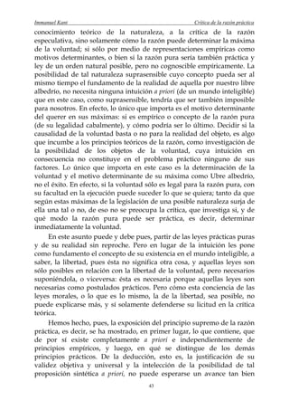 Immanuel Kant                                          Crítica de la razón práctica
conocimiento teórico de la naturaleza, a la crítica de la razón
especulativa, sino solamente cómo la razón puede determinar la máxima
de la voluntad; si sólo por medio de representaciones empíricas como
motivos determinantes, o bien si la razón pura sería también práctica y
ley de un orden natural posible, pero no cognoscible empíricamente. La
posibilidad de tal naturaleza suprasensible cuyo concepto pueda ser al
mismo tiempo el fundamento de la realidad de aquella por nuestro libre
albedrío, no necesita ninguna intuición a priori (de un mundo inteligible)
que en este caso, como suprasensible, tendría que ser también imposible
para nosotros. En efecto, lo único que importa es el motivo determinante
del querer en sus máximas: si es empírico o concepto de la razón pura
(de su legalidad cabalmente), y cómo podría ser lo último. Decidir si la
causalidad de la voluntad basta o no para la realidad del objeto, es algo
que incumbe a los principios teóricos de la razón, como investigación de
la posibilidad de los objetos de la voluntad, cuya intuición en
consecuencia no constituye en el problema práctico ninguno de sus
factores. Lo único que importa en este caso es la determinación de la
voluntad y el motivo determinante de su máxima como Ubre albedrío,
no el éxito. En efecto, si la voluntad sólo es legal para la razón pura, con
su facultad en la ejecución puede suceder lo que se quiera; tanto da que
según estas máximas de la legislación de una posible naturaleza surja de
ella una tal o no, de eso no se preocupa la crítica, que investiga si, y de
qué modo la razón pura puede ser práctica, es decir, determinar
inmediatamente la voluntad.
     En este asunto puede y debe pues, partir de las leyes prácticas puras
y de su realidad sin reproche. Pero en lugar de la intuición les pone
como fundamento el concepto de su existencia en el mundo inteligible, a
saber, la libertad, pues ésta no significa otra cosa, y aquellas leyes son
sólo posibles en relación con la libertad de la voluntad, pero necesarios
suponiéndola, o viceversa: ésta es necesaria porque aquellas leyes son
necesarias como postulados prácticos. Pero cómo esta conciencia de las
leyes morales, o lo que es lo mismo, la de la libertad, sea posible, no
puede explicarse más, y sí solamente defenderse su licitud en la crítica
teórica.
     Hemos hecho, pues, la exposición del principio supremo de la razón
práctica, es decir, se ha mostrado, en primer lugar, lo que contiene, que
de por sí existe completamente a priori e independientemente de
principios empíricos, y luego, en qué se distingue de los demás
principios prácticos. De la deducción, esto es, la justificación de su
validez objetiva y universal y la intelección de la posibilidad de tal
proposición sintética a priori, no puede esperarse un avance tan bien
                                       43
 