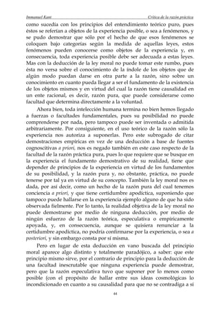 Immanuel Kant                                         Crítica de la razón práctica
como sucedía con los principios del entendimiento teórico puro, pues
éstos se referían a objetos de la experiencia posible, o sea a fenómenos, y
se pudo demostrar que sólo por el hecho de que esos fenómenos se
coloquen bajo categorías según la medida de aquellas leyes, estos
fenómenos pueden conocerse como objetos de la experiencia y, en
consecuencia, toda experiencia posible debe ser adecuada a estas leyes.
Mas con la deducción de la ley moral no puede tomar este rumbo, pues
ésta no versa sobre el conocimiento de la índole de los objetos que de
algún modo puedan darse en otra parte a la razón, sino sobre un
conocimiento en cuanto pueda llegar a ser el fundamento de la existencia
de los objetos mismos y en virtud del cual la razón tiene causalidad en
un ente racional, es decir, razón pura, que puede considerarse como
facultad que determina directamente a la voluntad.
     Ahora bien, toda intelección humana termina no bien hemos llegado
a fuerzas o facultades fundamentales, pues su posibilidad no puede
comprenderse por nada, pero tampoco puede ser inventada o admitida
arbitrariamente. Por consiguiente, en el uso teórico de la razón sólo la
experiencia nos autoriza a suponerlas. Pero este subrogado de citar
demostraciones empíricas en vez de una deducción a base de fuentes
cognoscitivas a priori, nos es negado también en este caso respecto de la
facultad de la razón práctica pura, pues lo que requiere que se busque en
la experiencia el fundamento demostrativo de su realidad, tiene que
depender de principios de la experiencia en virtud de los fundamentos
de su posibilidad, y la razón pura y, no obstante, práctica, no puede
tenerse por tal ya en virtud de su concepto. También la ley moral nos es
dada, por así decir, como un hecho de la razón pura del cual tenemos
conciencia a priori, y que tiene certidumbre apodíctica, suponiendo que
tampoco puede hallarse en la experiencia ejemplo alguno de que ha sido
observada fielmente. Por lo tanto, la realidad objetiva de la ley moral no
puede demostrarse por medio de ninguna deducción, por medio de
ningún esfuerzo de la razón teórica, especulativa o empíricamente
apoyada, y, en consecuencia, aunque se quisiera renunciar a la
certidumbre apodíctica, no podría confirmarse por la experiencia, o sea a
posteriori, y sin embargo consta por sí misma.
     Pero en lugar de esta deducción en vano buscada del principio
moral aparece algo distinto y totalmente paradójico, a saber: que este
principio mismo sirve, por el contrario de principio para la deducción de
una facultad inescrutable que ninguna experiencia puede demostrar,
pero que la razón especulativa tuvo que suponer por lo menos como
posible (con el propósito de hallar entre sus ideas cosmológicas lo
incondicionado en cuanto a su causalidad para que no se contradiga a sí
                                       44
 