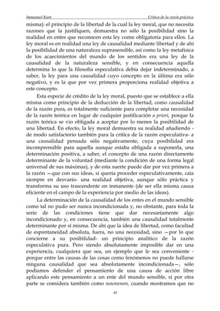 Immanuel Kant                                          Crítica de la razón práctica
misma): el principio de la libertad de la cual la ley moral, que no necesita
razones que la justifiquen, demuestra no sólo la posibilidad sino la
realidad en entes que reconocen esta ley como obligatoria para ellos. La
ley moral es en realidad una ley de causalidad mediante libertad y de ahí
la posibilidad de una naturaleza suprasensible, así como la ley metafísica
de los acaecimientos del mundo de los sentidos era una ley de la
causalidad de la naturaleza sensible, y en consecuencia aquella
determina lo que la filosofía especulativa debía dejar indeterminado, a
saber, la ley para una causalidad cuyo concepto en la última era sólo
negativo, y es la que por vez primera proporciona realidad objetiva a
este concepto.
     Esta especie de crédito de la ley moral, puesto que se establece a ella
misma como principio de la deducción de la libertad, como causalidad
de la razón pura, es totalmente suficiente para completar una necesidad
de la razón teórica en lugar de cualquier justificación a priori, porque la
razón teórica se vio obligada a aceptar por lo menos la posibilidad de
una libertad. En efecto, la ley moral demuestra su realidad añadiendo -
de modo satisfactorio también para la crítica de la razón especulativa- a
una causalidad pensada sólo negativamente, cuya posibilidad era
incomprensible para aquella aunque estaba obligada a suponerla, una
determinación positiva, a saber, el concepto de una razón directamente
determinante de la voluntad (mediante la condición de una forma legal
universal de sus máximas), y de esta suerte puede dar por vez primera a
la razón —que con sus ideas, si quería proceder especulativamente, caía
siempre en desvarío- una realidad objetiva, aunque sólo práctica y
transforma su uso trascendente en inmanente (de ser ella misma causa
eficiente en el campo de la experiencia por medio de las ideas).
     La determinación de la causalidad de los entes en el mundo sensible
como tal no pudo ser nunca incondicionada y, no obstante, para toda la
serie de las condiciones tiene que dar necesariamente algo
incondicionado y, en consecuencia, también una causalidad totalmente
determinante por sí misma. De ahí que la idea de libertad, como facultad
de espontaneidad absoluta, fuera, no una necesidad, sino —por lo que
concierne a su posibilidad- un principio analítico de la razón
especulativa pura. Pero siendo absolutamente imposible dar en una
experiencia, cualquiera que sea, un ejemplo que le sea conveniente -
porque entre las causas de las cosas como fenómenos no puede hallarse
ninguna causalidad que sea absolutamente incondicionada—, sólo
podíamos defender el pensamiento de una causa de acción libre
aplicando este pensamiento a un ente del mundo sensible, si por otra
parte se considera también como noumenon, cuando mostramos que no
                                       45
 