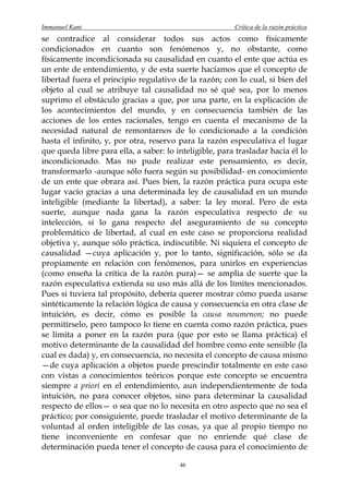 Immanuel Kant                                           Crítica de la razón práctica
se contradice al considerar todos sus actos como físicamente
condicionados en cuanto son fenómenos y, no obstante, como
físicamente incondicionada su causalidad en cuanto el ente que actúa es
un ente de entendimiento, y de esta suerte hacíamos que el concepto de
libertad fuera el principio regulativo de la razón; con lo cual, si bien del
objeto al cual se atribuye tal causalidad no sé qué sea, por lo menos
suprimo el obstáculo gracias a que, por una parte, en la explicación de
los acontecimientos del mundo, y en consecuencia también de las
acciones de los entes racionales, tengo en cuenta el mecanismo de la
necesidad natural de remontarnos de lo condicionado a la condición
hasta el infinito, y, por otra, reservo para la razón especulativa el lugar
que queda libre para ella, a saber: lo inteligible, para trasladar hacia él lo
incondicionado. Mas no pude realizar este pensamiento, es decir,
transformarlo -aunque sólo fuera según su posibilidad- en conocimiento
de un ente que obrara así. Pues bien, la razón práctica pura ocupa este
lugar vacío gracias a una determinada ley de causalidad en un mundo
inteligible (mediante la libertad), a saber: la ley moral. Pero de esta
suerte, aunque nada gana la razón especulativa respecto de su
intelección, si lo gana respecto del aseguramiento de su concepto
problemático de libertad, al cual en este caso se proporciona realidad
objetiva y, aunque sólo práctica, indiscutible. Ni siquiera el concepto de
causalidad —cuya aplicación y, por lo tanto, significación, sólo se da
propiamente en relación con fenómenos, para unirlos en experiencias
(como enseña la crítica de la razón pura)— se amplía de suerte que la
razón especulativa extienda su uso más allá de los límites mencionados.
Pues si tuviera tal propósito, debería querer mostrar cómo pueda usarse
sintéticamente la relación lógica de causa y consecuencia en otra clase de
intuición, es decir, cómo es posible la causa noumenon; no puede
permitírselo, pero tampoco lo tiene en cuenta como razón práctica, pues
se limita a poner en la razón pura (que por esto se llama práctica) el
motivo determinante de la causalidad del hombre como ente sensible (la
cual es dada) y, en consecuencia, no necesita el concepto de causa mismo
—de cuya aplicación a objetos puede prescindir totalmente en este caso
con vistas a conocimientos teóricos porque este concepto se encuentra
siempre a priori en el entendimiento, aun independientemente de toda
intuición, no para conocer objetos, sino para determinar la causalidad
respecto de ellos— o sea que no lo necesita en otro aspecto que no sea el
práctico; por consiguiente, puede trasladar el motivo determinante de la
voluntad al orden inteligible de las cosas, ya que al propio tiempo no
tiene inconveniente en confesar que no enriende qué clase de
determinación pueda tener el concepto de causa para el conocimiento de

                                        46
 