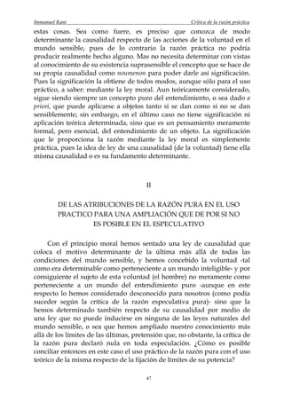 Immanuel Kant                                           Crítica de la razón práctica
estas cosas. Sea como fuere, es preciso que conozca de modo
determinante la causalidad respecto de las acciones de la voluntad en el
mundo sensible, pues de lo contrario la razón práctica no podría
producir realmente hecho alguno. Mas no necesita determinar con vistas
al conocimiento de su existencia suprasensible el concepto que se hace de
su propia causalidad como noumenon para poder darle así significación.
Pues la significación la obtiene de todos modos, aunque sólo para el uso
práctico, a saber: mediante la ley moral. Aun teóricamente considerado,
sigue siendo siempre un concepto puro del entendimiento, o sea dado a
priori, que puede aplicarse a objetos tanto si se dan como si no se dan
sensiblemente; sin embargo, en el último caso no tiene significación ni
aplicación teórica determinada, sino que es un pensamiento meramente
formal, pero esencial, del entendimiento de un objeto. La significación
que le proporciona la razón mediante la ley moral es simplemente
práctica, pues la idea de ley de una causalidad (de la voluntad) tiene ella
misma causalidad o es su fundamento determinante.



                                        II

         DE LAS ATRIBUCIONES DE LA RAZÓN PURA EN EL USO
         PRACTICO PARA UNA AMPLIACIÓN QUE DE POR SI NO
                  ES POSIBLE EN EL ESPECULATIVO

     Con el principio moral hemos sentado una ley de causalidad que
coloca el motivo determinante de la última más allá de todas las
condiciones del mundo sensible, y hemos concebido la voluntad -tal
como era determinable como perteneciente a un mundo inteligible- y por
consiguiente el sujeto de esta voluntad (el hombre) no meramente como
perteneciente a un mundo del entendimiento puro -aunque en este
respecto lo hemos considerado desconocido para nosotros (como podía
suceder según la crítica de la razón especulativa pura)- sino que la
hemos determinado también respecto de su causalidad por medio de
una ley que no puede inducirse en ninguna de las leyes naturales del
mundo sensible, o sea que hemos ampliado nuestro conocimiento más
allá de los límites de las últimas, pretensión que, no obstante, la crítica de
la razón pura declaró nula en toda especulación. ¿Cómo es posible
conciliar entonces en este caso el uso práctico de la razón pura con el uso
teórico de la misma respecto de la fijación de límites de su potencia?

                                        47
 