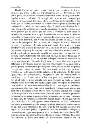 Immanuel Kant                                         Crítica de la razón práctica
      David Hume, de quien puede decirse que propiamente fue el
primero que inició todas las impugnaciones de los derechos de una
razón pura, que hicieron necesaria someterla a una investigación total,
llegaba a esta conclusión: El concepto de causa es un concepto que
encierra la necesidad del enlace de la existencia de lo distinto, y por
cierto que en cuanto es distinto, de suerte que si se pone A, conozco que
también debe existir necesariamente algo, B, totalmente distinto de A.
Pero sólo puede atribuirse necesidad a un enlace en cuanto es conocido a
priori, puesto que lo único que nos daría a conocer de una unión la
experiencia, es que es, más no que sea necesaria. Ahora bien -dice él—, es
imposible conocer a priori y como necesaria la unión entre una cosa y otra
(o entre una determinación y otra totalmente distinta de ella), si no se
dan en la percepción. Por lo tanto, el concepto de causa misma es
mendaz y engañoso y, lo más suave que puede decirse de él, es que
constituye una ilusión disculpable en la medida en que la costumbre
(necesidad subjetiva) de percibir como asociadas entre sí ciertas cosas o
sus determinaciones a menudo simultáneas o sucesivas por su existencia,
se toma inadvertidamente por necesidad objetiva de poner tal enlace en
los objetos mismos, y así se desliza subrepticiamente el concepto de
causa en lugar de obtenerlo legítimamente; más aún, nunca puede
obtenerse o acreditarse porque exige un enlace nulo en sí, quimérico y
que no puede ser sostenido por ninguna razón, enlace al cual no puede
corresponder jamás un objeto. De esta suerte se introdujo primero
respecto de todo conocimiento relativo a la existencia de las cosas
(quedando, en consecuencia, exceptuada aún la matemática) el
empirismo como fuente única de los principios, pero simultáneamente
con él el más riguroso escepticismo aun respecto de toda la ciencia
natural (como filosofía). En efecto, según estos principios no podemos
nunca inferir de determinaciones dadas de las cosas según su existencia
una consecuencia, pues para eso se necesitaría el concepto de causa, que
contiene la necesidad de tal enlace, sino solamente esperar por la regla
de la imaginación casos semejantes como en otras ocasiones; pero esta
esperanza no es nunca segura, por más a menudo que se haya realizado.
Es más aún, de ningún acaecimiento podría decirse "tiene que haberlo
precedido algo a lo cual siguiera necesariamente", es decir, debe tener
una causa y, en consecuencia, aunque se conocieran casos tan frecuentes
en que tal causa precediera de suerte que de ahí pudiera inferirse una
regla, no por eso podría suponerse que así sucediera siempre y
necesariamente, y por consiguiente sería preciso tener en cuenta también
el ciego azar en que cesa todo uso de la razón, lo cual entonces da sólidos
fundamentos y hace irresistible al escepticismo respecto de las

                                       48
 