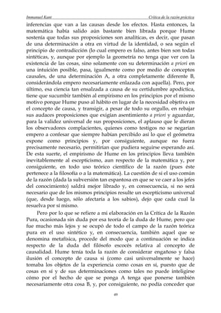 Immanuel Kant                                         Crítica de la razón práctica
inferencias que van a las causas desde los efectos. Hasta entonces, la
matemática había salido aún bastante bien librada porque Hume
sostenía que todas sus proposiciones son analíticas, es decir, que pasan
de una determinación a otra en virtud de la identidad, o sea según el
principio de contradicción (lo cual empero es falso, antes bien son todas
sintéticas, y, aunque por ejemplo la geometría no tenga que ver con la
existencia de las cosas, sino solamente con su determinación a priori en
una intuición posible, pasa, igualmente como por medio de conceptos
causales, de una determinación A, a otra completamente diferente B,
considerándola empero necesariamente enlazada con aquella). Pero, por
último, esa ciencia tan ensalzada a causa de su certidumbre apodíctica,
tiene que sucumbir también al empirismo en los principios por el mismo
motivo porque Hume puso al hábito en lugar de la necesidad objetiva en
el concepto de causa, y transigir, a pesar de todo su orgullo, en rebajar
sus audaces proposiciones que exigían asentimiento a priori y aguardar,
para la validez universal de sus proposiciones, el aplauso que le dieran
los observadores complacientes, quienes como testigos no se negarían
empero a confesar que siempre habían percibido así lo que el geómetra
expone como principios y, por consiguiente, aunque no fuera
precisamente necesario, permitirían que pudiera seguirse esperando así.
De esta suerte, el empirismo de Hume en los principios lleva también
inevitablemente al escepticismo, aun respecto de la matemática y, por
consiguiente, en todo uso teórico científico de la razón (pues éste
pertenece a la filosofía o a la matemática). La cuestión de si el uso común
de la razón (dada la subversión tan espantosa en que se ve caer a los jefes
del conocimiento) saldrá mejor librado y, en consecuencia, si no será
necesario que de los mismos principios resulte un escepticismo universal
(que, desde luego, sólo afectaría a los sabios), dejo que cada cual la
resuelva por sí mismo.
     Pero por lo que se refiere a mi elaboración en la Crítica de la Razón
Pura, ocasionada sin duda por esa teoría de la duda de Hume, pero que
fue mucho más lejos y se ocupó de todo el campo de la razón teórica
pura en el uso sintético y, en consecuencia, también aquel que se
denomina metafísica, procede del modo que a continuación se indica
respecto de la duda del filósofo escocés relativa al concepto de
causalidad. Hume tenía toda la razón de considerar engañoso y falsa
ilusión el concepto de causa si (como casi universalmente se hace)
tomaba los objetos de la experiencia como cosas en sí, puesto que de
cosas en sí y de sus determinaciones como tales no puede inteligirse
cómo por el hecho de que se ponga A tenga que ponerse también
necesariamente otra cosa B, y, por consiguiente, no podía conceder que
                                       49
 
