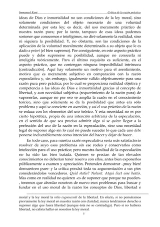 Immanuel Kant                                                Crítica de la razón práctica
ideas de Dios e inmortalidad no son condiciones de la ley moral, sino
solamente condiciones del objeto necesario de una voluntad
determinada por esta ley; es decir, del uso meramente práctico de
nuestra razón pura; por lo tanto, tampoco de esas ideas podemos
sostener que conocemos e inteligimos, no diré solamente la realidad, sino
ni siquiera la posibilidad. Y, no obstante, son las condiciones de la
aplicación de la voluntad moralmente determinada a su objeto que le es
dado a priori (el bien supremo). Por consiguiente, en este aspecto práctico
puede y debe suponerse su posibilidad, aunque no conocerla ni
inteligirla teóricamente. Para el último requisito es suficiente, en el
aspecto práctico, que no contengan ninguna imposibilidad intrínseca
(contradicción). Aquí hay solamente un motivo para el asentimiento,
motivo que es meramente subjetivo en comparación con la razón
especulativa y, sin embargo, igualmente válido objetivamente para una
razón pura pero práctica; por lo cual se proporciona realidad objetiva y
competencia a las ideas de Dios e inmortalidad gracias al concepto de
libertad, y aun necesidad subjetiva (requerimiento de la razón pura) de
suponerlas, aunque no por eso se amplía la razón en el conocimiento
teórico, sino que solamente se da la posibilidad que antes era sólo
problema y aquí se convierte en aserción, y así el uso práctico de la razón
se enlaza con los elementos del uso teórico. Y esta necesidad no es por
cierto hipotética, propia de una intención arbitraria de la especulación,
en el sentido de que sea preciso admitir algo si se quiere llegar a la
perfección del uso de la razón en la especulación, sino una necesidad
legal de suponer algo sin lo cual no puede suceder lo que cada uno debe
ponerse ineluctablemente como intención del hacer y dejar de hacer.
     En todo caso, para nuestra razón especulativa sería más satisfactorio
resolver de suyo esos problemas sin ese rodeo y conservarlos como
intelección para el uso práctico; pero nuestra facultad de la especulación
no ha sido tan bien tratada. Quienes se precian de tan elevados
conocimientos no deberían tener reserva con ellos, antes bien exponerlos
públicamente a examen y apreciación. Pretenden demostrar -¡muy bien!
demuestren pues- y la crítica pondrá toda su argumentación a sus pies
considerándolos vencedores. Quid statis? Nolunt. Atqui licet esse beatis.
Mas como en realidad no quieren -es de suponer que porque no pueden-
, tenemos que abordar nosotros de nuevo esos problemas para buscar y
fundar en el uso moral de la razón los conceptos de Dios, libertad e

moral y la ley moral la ratio cognoscendi de la libertad. En efecto, si no pensáramos
previamente la ley moral en nuestra razón con claridad, nunca tendríamos derecho a
suponer algo que fuera libertad (aunque ésta no se contradiga). Pero si no hubiera
libertad, no cabría hallar en nosotros la ley moral.
                                            5
 