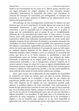 Immanuel Kant                                          Crítica de la razón práctica
hubiera tal conocimiento de las cosas en sí. Menos podía conceder aún
ese sagaz pensador un origen empírico de este concepto, porque
contradiría francamente la necesidad del enlace que constituye lo
esencial del concepto de causalidad; por consiguiente, el concepto fue
proscrito, y en su lugar apareció el hábito en las observaciones de la
marcha de las percepciones.
     Sin embargo, de mis investigaciones resultó que los objetos con que
tenemos que ver en la experiencia, en modo alguno son cosas en sí, sino
meramente fenómenos, y que, aunque en cosas en sí no pueda
concebirse, y aun es imposible que se comprenda, como si se pone A
tenga que ser contradictorio que se ponga B, que es completamente
diferente de A (la necesidad del enlace entre A como causa y B como
efecto): pues cabe pensar perfectamente que como fenómenos en una
experiencia deben estar enlazadas necesariamente de cierto modo (por
ejemplo, respecto de las relaciones de tiempo) y no pueden separarse sin
contradecir al enlace mediante el cual es posible esta experiencia, en que
son objetos y únicamente cognoscibles por nosotros. Y así se encontró en
efecto, de suerte que pude demostrar el concepto de causa no sólo según
su realidad objetiva respecto de los objetos de la experiencia, sino
deducirlo también como concepto a priori en virtud de la necesidad del
enlace que lleva en sí, es decir, exponer su posibilidad a base del
entendimiento puro sin fuentes empíricas, y así, después de haber
eliminado el empirismo de su origen, pude sacar de raíz lo que es su
consecuencia inevitable, o sea el escepticismo, primero respecto de la
ciencia natural y luego en virtud de lo que se seguía completamente por
las mismas razones -respecto de la matemática, de las dos ciencias que se
refieren a objetos de una experiencia posible, y de este modo también la
duda total de todo cuanto la razón teoría sostiene que intelige.
     Pero, ¿qué sucede con la aplicación de esta categoría de causalidad
(y asimismo con todas las demás, pues sin ellas no puede obtenerse
conocimiento alguno de lo existente) a cosas que no son objetos de
experiencia posible sino que se hallan más allá de los límites de ésta?
Pues sólo respecto de los objetos de una experiencia posible pude
deducir la realidad objetiva de estos conceptos. Pero precisamente el
hecho de que sólo los haya salvado en este caso, de que yo haya indicado
que así es posible pensar objetos, aunque no determinarlos a priori, es lo
que les da un sitio en el entendimiento puro, por el cual son referidos a
objetos (sensibles o no sensibles). Si algo falta aún, es la condición de la
aplicación de estas categorías, y especialmente de la de causalidad a
objetos, o sea la intuición que, cuando no se da, hace imposible la
aplicación con vistas al conocimiento teórico del objeto como noumenon,
                                       50
 
