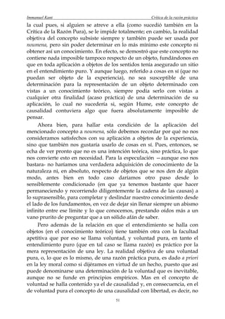 Immanuel Kant                                        Crítica de la razón práctica
la cual pues, si alguien se atreve a ella (como sucedió también en la
Crítica de la Razón Pura), se le impide totalmente; en cambio, la realidad
objetiva del concepto subsiste siempre y también puede ser usada por
noumena, pero sin poder determinar en lo más mínimo este concepto ni
obtener así un conocimiento. En efecto, se demostró que este concepto no
contiene nada imposible tampoco respecto de un objeto, fundándonos en
que en toda aplicación a objetos de los sentidos tenía asegurado un sitio
en el entendimiento puro. Y aunque luego, referido a cosas en sí (que no
puedan ser objeto de la experiencia), no sea susceptible de una
determinación para la representación de un objeto determinado con
vistas a un conocimiento teórico, siempre podía serlo con vistas a
cualquier otra finalidad (acaso práctica) de una determinación de su
aplicación, lo cual no sucedería si, según Hume, este concepto de
causalidad contuviera algo que fuera absolutamente imposible de
pensar.
     Ahora bien, para hallar esta condición de la aplicación del
mencionado concepto a noumena, sólo debemos recordar por qué no nos
consideramos satisfechos con su aplicación a objetos de la experiencia,
sino que también nos gustaría usarlo de cosas en sí. Pues, entonces, se
echa de ver pronto que no es una intención teórica, sino práctica, lo que
nos convierte esto en necesidad. Para la especulación —aunque eso nos
bastara- no haríamos una verdadera adquisición de conocimiento de la
naturaleza ni, en absoluto, respecto de objetos que se nos den de algún
modo, antes bien en todo caso daríamos otro paso desde lo
sensiblemente condicionado (en que ya tenemos bastante que hacer
permaneciendo y recorriendo diligentemente la cadena de las causas) a
lo suprasensible, para completar y deslindar nuestro conocimiento desde
el lado de los fundamentos, en vez de dejar sin llenar siempre un abismo
infinito entre ese límite y lo que conocemos, prestando oídos más a un
vano prurito de preguntar que a un sólido afán de saber.
     Pero además de la relación en que el entendimiento se halla con
objetos (en el conocimiento teórico) tiene también otra con la facultad
apetitiva que por eso se llama voluntad, y voluntad pura, en tanto el
entendimiento puro (que en tal caso se llama razón) es práctico por la
mera representación de una ley. La realidad objetiva de una voluntad
pura, o, lo que es lo mismo, de una razón práctica pura, es dado a priori
en la ley moral como si dijéramos en virtud de un hecho, puesto que así
puede denominarse una determinación de la voluntad que es inevitable,
aunque no se funde en principios empíricos. Mas en el concepto de
voluntad se halla contenido ya el de causalidad y, en consecuencia, en el
de voluntad pura el concepto de una causalidad con libertad, es decir, no
                                      51
 