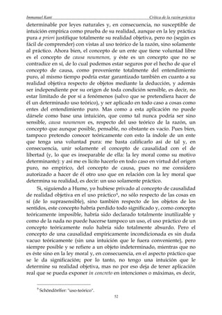 Immanuel Kant                                          Crítica de la razón práctica
determinable por leyes naturales y, en consecuencia, no susceptible de
intuición empírica como prueba de su realidad, aunque en la ley práctica
pura a priori justifique totalmente su realidad objetiva, pero no (según es
fácil de comprender) con vistas al uso teórico de la razón, sino solamente
al práctico. Ahora bien, el concepto de un ente que tiene voluntad libre
es el concepto de causa noumenon, y éste es un concepto que no se
contradice en sí, de lo cual podemos estar seguros por el hecho de que el
concepto de causa, como proveniente totalmente del entendimiento
puro, al mismo tiempo podría estar garantizado también en cuanto a su
realidad objetiva respecto de objetos mediante la deducción, y además
ser independiente por su origen de toda condición sensible, es decir, no
estar limitado de por sí a fenómenos (salvo que se pretendiera hacer de
él un determinado uso teórico), y ser aplicado en todo caso a cosas como
entes del entendimiento puro. Mas como a esta aplicación no puede
dársele como base una intuición, que como tal nunca podría ser sino
sensible, causa noumenon es, respecto del uso teórico de la razón, un
concepto que aunque posible, pensable, no obstante es vacío. Pues bien,
tampoco pretendo conocer teóricamente con esto la índole de un ente
que tenga una voluntad pura: me basta calificarlo así de tal y, en
consecuencia, unir solamente el concepto de causalidad con el de
libertad (y, lo que es inseparable de ella: la ley moral como su motivo
determinante): y así me es lícito hacerlo en todo caso en virtud del origen
puro, no empírico, del concepto de causa, pues no me considero
autorizado a hacer de él otro uso que en relación con la ley moral que
determina su realidad, es decir: un uso solamente práctico.
      Si, siguiendo a Hume, yo hubiese privado al concepto de causalidad
de realidad objetiva en el uso práctico 9 , no sólo respecto de las cosas en
sí (de lo suprasensible), sino también respecto de los objetos de los
sentidos, este concepto habría perdido todo significado y, como concepto
teóricamente imposible, habría sido declarado totalmente inutilizable y
como de la nada no puede hacerse tampoco un uso, el uso práctico de un
concepto teóricamente nulo habría sido totalmente absurdo. Pero el
concepto de una causalidad empíricamente incondicionada es sin duda
vacuo teóricamente (sin una intuición que le fuera conveniente), pero
siempre posible y se refiere a un objeto indeterminado, mientras que no
es éste sino en la ley moral y, en consecuencia, en el aspecto práctico que
se le da significación; por lo tanto, no tengo una intuición que le
determine su realidad objetiva, mas no por eso deja de tener aplicación
real que se pueda exponer in concreto en intenciones o máximas, es decir,

     9
         Schöndörffer: "uso-teórico".
                                        52
 