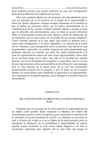 Immanuel Kant                                         Crítica de la razón práctica
tiene realidad práctica que puede indicarse, lo cual, por consiguiente,
basta para justificarlo aun respecto de noumena.
     Mas esta realidad objetiva de un concepto del entendimiento puro,
una vez iniciada, da en lo sucesivo en el campo de lo suprasensible a
todas las demás categorías -aunque siempre solamente en la medida en
que se hallen en necesario enlace con el motivo determinante de la
voluntad pura (la ley moral)- también realidad objetiva, aunque no otra
que la aplicable sólo prácticamente, pero no tiene la menor influencia
sobre el conocimiento teórico de estos objetos a título de intelección de
su naturaleza por la razón pura, en el sentido de que pueda ampliarlo.
Como veremos además en lo que sigue: que nunca se refieren sino a
entes como inteligencias, y en éstos solamente a la relación de la razón
con la voluntad, y por consiguiente sólo a la práctica, más allá de lo cual
no pretenden conocerlos: en cambio, respecto de otras propiedades que
pudieran aducirse en relación con ellos, las cuales pertenecieran a la
clase de representación teórica de tales cosas suprasensibles, todas ellas
no se incluyen luego en el saber, sino sólo en la facultad (en sentido
práctico aun en la necesidad) de aceptarlas y suponerlas, aun en el caso
de que supusiéramos entes suprasensibles (como Dios) por una analogía,
esto es, una relación de la razón pura, de la cual nos sirviéramos
prácticamente respecto de lo práctico, y por lo tanto no da el menor
aliento a la razón teórica pura mediante la aplicación a lo suprasensible,
sino solamente en el aspecto práctico, para entregarse a fantasías hacia lo
trascendente.




                                CAPITULO II

        DEL CONCEPTO DE UN OBJETO DE LA RAZÓN PRACTICA
                           PURA

     Entiendo por un concepto de la razón práctica la representación de
un objeto como posible efecto mediante la libertad. Ser objeto del
conocimiento práctico como tal significa pues solamente la referencia de
la voluntad a la acción mediante la cual él o su contrario se convierte en
real, y el juicio de si algo es o no es objeto de la razón práctica pura es
solamente la distinción de la posibilidad o imposibilidad de querer
aquella acción mediante la cual cierto objeto llegaría a ser real si
tuviéramos capacidad para lograrlo (de lo cual tiene que juzgar la
                                       53
 