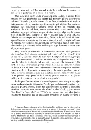 Immanuel Kant                                                     Crítica de la razón práctica
causa de desagrado y dolor, pues el juicio de la relación de los medios
con los fines pertenece en todo caso a la razón.
      Mas aunque la razón sea la única que puede inteligir el enlace de los
medios con sus propósitos (de suerte que también podría definirse la
voluntad diciendo que es la facultad de los fines, siendo siempre motivos
determinantes de la facultad apetitiva según principios), las máximas
prácticas que siguieran solamente como medios al concepto que
acabamos de dar del bien, nunca contendrían, como objeto de la
voluntad, algo que es bueno de por sí, sino siempre algo que lo es para
algo: lo bueno sería siempre lo útil, y aquello para lo cual sirviera,
debería estar siempre en la sensación, fuera de la voluntad. Si como
agradable, esta sensación tuviera que distinguirse del concepto del bien,
no habría absolutamente nada que fuera directamente bueno, sino que el
bien tendría que buscarse en los medios para algo diferente, a saber, para
algo que fuera grato.
      Hay una antigua fórmula de las escuelas que dice: nihil appe-timus
nisi sub ratione boni, nihil aversamur nisi sub ratione mali, y a menudo tiene
un uso justo, aunque a menudo muy perjudicial para la filosofía, porque
las expresiones bonum y malum contienen una ambigüedad de la cual
tiene la culpa la limitación del lenguaje, pues por ella tienen un doble
sentido y, en consecuencia, ponen inevitablemente en círculos viciosos
las leyes prácticas y obligan a la filosofía -que en su uso puede sin duda
percatarse de la diferencia de concepto en la misma palabra, mas no
hallar términos especiales para ella- a sutiles discusiones sobre las cuales
no es posible luego ponerse de acuerdo, pues la diferencia no podría
indicarse directamente con un término apropiado 11 .
      La lengua alemana tiene la suerte de poseer términos que no dejan
pasar inadvertida esta diferencia. Para lo que los latinos denominan con
una sola palabra bonum, tiene dos concepciones distintas y asimismo
términos distintos: para bonum "das Gute" y "das Wohl", y para malum
"das Böse" y "das Ubel" (o "Weh"), de suerte que son dos juicios
totalmente diferentes que en una acción tengamos en cuenta lo bueno o




     11
        Además, la expresión sub ratione boni es también ambigua, pues lo mismo quiere
decir que nos representamos algo como bueno si y porque lo deseamos (queremos), como
también que deseamos algo porque nos lo representamos como bueno, de suerte que el deseo
sea el motivo determinante del concepto de objeto como bueno, o el concepto del bien el
motivo determinante del deseo (voluntad), siendo así, el sub ratione boni significaría en el
primer caso: queremos algo bajo la idea del bien; en el segundo: a consecuencia de esta idea
que debe preceder al querer como su motivo determinante.
                                               55
 