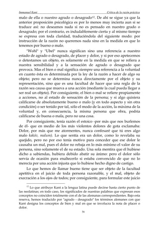 Immanuel Kant                                                Crítica de la razón práctica
malo de ella o nuestro agrado o desagrado 12 . De ahí se sigue ya que la
anterior proposición psicológica es por lo menos muy incierta aun si se
traduce así: no deseamos nada si no es pensado en nuestro grado o
desagrado; por el contrario, es indudablemente cierta y al mismo tiempo
se expresa con toda claridad, traduciéndola del siguiente modo: por
instrucción de la razón no queremos nada sino en la medida en que lo
tenemos por bueno o malo.
      "Wohl" y "Ubel" nunca significan sino una referencia a nuestro
estado de agrado o desagrado, de placer y dolor, y si por eso apetecemos
o detestamos un objeto, es solamente en la medida en que se refiera a
nuestra sensibilidad y a la sensación de agrado o desagrado que
provoca. Mas el bien o mal significa siempre una referencia a la voluntad
en cuanto ésta es determinada por la ley de la razón a hacer de algo su
objeto; pero no se determina nunca directamente por el objeto y su
representación, sino que es una facultad de hacer que una regla de la
razón sea causa que mueva a una acción (mediante la cual pueda llegar a
ser real un objeto). Por consiguiente, el bien o mal se refiere propiamente
a acciones, no al estado de sensación de la persona; y si algo quisiera
calificarse de absolutamente bueno o malo (y en todo aspecto y sin otra
condición) o ser tenido por tal, sólo el modo de la acción, la máxima de la
voluntad y, en consecuencia, la misma persona que obra, podría
calificarse de buena o mala, pero no una cosa.
      Por consiguiente, tenía razón el estoico -por más que nos burlemos
de él- que en medio de los más violentos dolores de gota exclamaba:
Dolor, por más que me atormentes, nunca confesaré que tú eres algo
malo kakóv, malum). Lo que sentía era un dolor, como lo revelaba su
quejido, pero no por eso tenía motivo para conceder que ese dolor le
causaba un mal, pues el dolor no rebaja en lo más mínimo el valor de su
persona, sino solamente el de su estado. Una sola mentira que él hubiese
dicho a sabiendas, hubiera debido abatir su ánimo: pero el dolor sólo
servía de ocasión para enaltecerlo si estaba convencido de que no lo
merecía por una acción injusta que lo hubiese hecho digno de castigo.
      Lo que hemos de llamar bueno tiene que ser objeto de la facultad
apetitiva en el juicio de toda persona razonable, y el mal, objeto de
execración a los ojos de todos; por consiguiente, para formular este juicio

     12
        Lo que atribuye Kant a la lengua latina puede decirse hasta cierto punto de
las neolatinas; en todo caso, los significados de nuestras palabras que expresan esos
conceptos no coinciden totalmente con el de las alemanas correspondientes. Bajo esta
reserva, hemos traducido por "agrado - desagrado" los términos alemanes con que
Kant designa los conceptos de bien y mal en que se involucra la nota de placer o
dolor.
                                            56
 