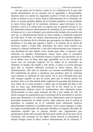 Immanuel Kant                                         Crítica de la razón práctica
     En este juicio de lo bueno o malo en sí a diferencia de lo que sólo
puede denominarse así en relación con lo agradable o desagradable,
importa tener en cuenta los siguientes puntos. O bien un principio de
razón se piensa ya en sí como motivo determinante de la voluntad, sin
tener en cuenta posibles objetos de la facultad apetitiva (o sea mediante
la mera forma legal de la máxima), entonces, aquel principio es ley
práctica a priori y la razón pura se supone que es práctico de por sí. La
ley determina entonces directamente la voluntad; el acto conforme a ella
es bueno en sí, y una voluntad cuya máxima esté siempre de acuerdo con
esta ley, es absolutamente buena en todo sentido y condición suprema
de todo bien. O bien un motivo determinante de la facultad apetitiva
precede a la máxima de la voluntad que presupone un objeto de placer y
desplacer, o sea algo que agrada o duele, y la máxima de la razón de
favorecer aquél y evitar éste, determina los actos como buenos con
respecto a nuestra inclinación, o sea sólo indirectamente (con respecto a
una finalidad de otra índole, como medio para ella), y entonces estas
máximas no pueden denominarse nunca leyes, pero sí preceptos
prácticos razonables. La finalidad misma, el placer que buscamos, no es
en el último caso un bien, sino algo agradable, no es un concepto de
razón sino un concepto empírico de un objeto de la sensación: no
obstante, el empleo del medio a este efecto, es decir, la acción (porque
para ella se requiere reflexión racional) se llama buena, mas no
absolutamente, sino sólo en relación con nuestra sensibilidad respecto
del sentimiento de placer o desplacer que produce; pero la voluntad
cuya máxima es afectada de esta suerte, no es una voluntad pura que
sólo busque aquello en que la razón pura por sí misma puede ser
práctica. Este es el sitio donde debe explicarse la paradoja del método en
una crítica de la razón práctica, a saber: que el concepto del bien y del
mal no tiene que determinarse antes de la ley moral (a la cual,
aparentemente, debería servir de fundamento), sino solamente (como
efectivamente se hace aquí) después de ella y por medio de ella. En
efecto, aunque no supiéramos que el principio de la moralidad es una ley
pura, que determina a la voluntad a priori, deberíamos, para no suponer
principios totalmente en balde (gratis), dejar indecisa, por lo menos al
principio, la cuestión de si la voluntad tiene solamente motivos
determinantes empíricos o también puros a priori, pues repugna a todas
las reglas fundamentales del proceder filosófico el suponer decidido de
antemano aquello que es preciso decidir aún. Suponiendo que
quisiéramos partir del concepto del bien para inferir de él las leyes de la
voluntad, este concepto de un objeto (como bueno) lo presentaría al
mismo tiempo como el único motivo determinante de la voluntad. Y

                                       58
 