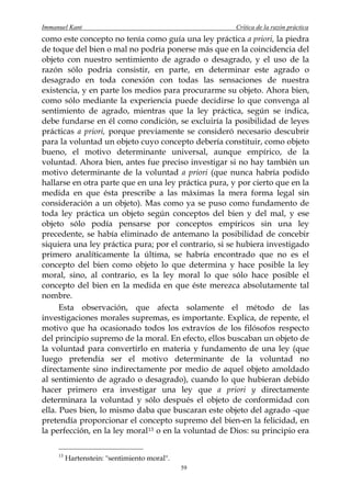 Immanuel Kant                                          Crítica de la razón práctica
como este concepto no tenía como guía una ley práctica a priori, la piedra
de toque del bien o mal no podría ponerse más que en la coincidencia del
objeto con nuestro sentimiento de agrado o desagrado, y el uso de la
razón sólo podría consistir, en parte, en determinar este agrado o
desagrado en toda conexión con todas las sensaciones de nuestra
existencia, y en parte los medios para procurarme su objeto. Ahora bien,
como sólo mediante la experiencia puede decidirse lo que convenga al
sentimiento de agrado, mientras que la ley práctica, según se indica,
debe fundarse en él como condición, se excluiría la posibilidad de leyes
prácticas a priori, porque previamente se consideró necesario descubrir
para la voluntad un objeto cuyo concepto debería constituir, como objeto
bueno, el motivo determinante universal, aunque empírico, de la
voluntad. Ahora bien, antes fue preciso investigar si no hay también un
motivo determinante de la voluntad a priori (que nunca habría podido
hallarse en otra parte que en una ley práctica pura, y por cierto que en la
medida en que ésta prescribe a las máximas la mera forma legal sin
consideración a un objeto). Mas como ya se puso como fundamento de
toda ley práctica un objeto según conceptos del bien y del mal, y ese
objeto sólo podía pensarse por conceptos empíricos sin una ley
precedente, se había eliminado de antemano la posibilidad de concebir
siquiera una ley práctica pura; por el contrario, si se hubiera investigado
primero analíticamente la última, se habría encontrado que no es el
concepto del bien como objeto lo que determina y hace posible la ley
moral, sino, al contrario, es la ley moral lo que sólo hace posible el
concepto del bien en la medida en que éste merezca absolutamente tal
nombre.
      Esta observación, que afecta solamente el método de las
investigaciones morales supremas, es importante. Explica, de repente, el
motivo que ha ocasionado todos los extravíos de los filósofos respecto
del principio supremo de la moral. En efecto, ellos buscaban un objeto de
la voluntad para convertirlo en materia y fundamento de una ley (que
luego pretendía ser el motivo determinante de la voluntad no
directamente sino indirectamente por medio de aquel objeto amoldado
al sentimiento de agrado o desagrado), cuando lo que hubieran debido
hacer primero era investigar una ley que a priori y directamente
determinara la voluntad y sólo después el objeto de conformidad con
ella. Pues bien, lo mismo daba que buscaran este objeto del agrado -que
pretendía proporcionar el concepto supremo del bien-en la felicidad, en
la perfección, en la ley moral 13 o en la voluntad de Dios: su principio era

     13
          Hartenstein: "sentimiento moral".
                                              59
 
