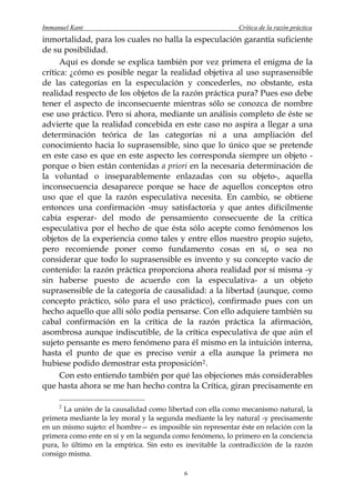 Immanuel Kant                                               Crítica de la razón práctica
inmortalidad, para los cuales no halla la especulación garantía suficiente
de su posibilidad.
      Aquí es donde se explica también por vez primera el enigma de la
crítica: ¿cómo es posible negar la realidad objetiva al uso suprasensible
de las categorías en la especulación y concederles, no obstante, esta
realidad respecto de los objetos de la razón práctica pura? Pues eso debe
tener el aspecto de inconsecuente mientras sólo se conozca de nombre
ese uso práctico. Pero si ahora, mediante un análisis completo de éste se
advierte que la realidad concebida en este caso no aspira a llegar a una
determinación teórica de las categorías ni a una ampliación del
conocimiento hacia lo suprasensible, sino que lo único que se pretende
en este caso es que en este aspecto les corresponda siempre un objeto -
porque o bien están contenidas a priori en la necesaria determinación de
la voluntad o inseparablemente enlazadas con su objeto-, aquella
inconsecuencia desaparece porque se hace de aquellos conceptos otro
uso que el que la razón especulativa necesita. En cambio, se obtiene
entonces una confirmación -muy satisfactoria y que antes difícilmente
cabía esperar- del modo de pensamiento consecuente de la crítica
especulativa por el hecho de que ésta sólo acepte como fenómenos los
objetos de la experiencia como tales y entre ellos nuestro propio sujeto,
pero recomiende poner como fundamento cosas en sí, o sea no
considerar que todo lo suprasensible es invento y su concepto vacío de
contenido: la razón práctica proporciona ahora realidad por sí misma -y
sin haberse puesto de acuerdo con la especulativa- a un objeto
suprasensible de la categoría de causalidad: a la libertad (aunque, como
concepto práctico, sólo para el uso práctico), confirmado pues con un
hecho aquello que allí sólo podía pensarse. Con ello adquiere también su
cabal confirmación en la crítica de la razón práctica la afirmación,
asombrosa aunque indiscutible, de la crítica especulativa de que aún el
sujeto pensante es mero fenómeno para él mismo en la intuición interna,
hasta el punto de que es preciso venir a ella aunque la primera no
hubiese podido demostrar esta proposición 2 .
      Con esto entiendo también por qué las objeciones más considerables
que hasta ahora se me han hecho contra la Crítica, giran precisamente en

     2
       La unión de la causalidad como libertad con ella como mecanismo natural, la
primera mediante la ley moral y la segunda mediante la ley natural -y precisamente
en un mismo sujeto: el hombre— es imposible sin representar éste en relación con la
primera como ente en sí y en la segunda como fenómeno, lo primero en la conciencia
pura, lo último en la empírica. Sin esto es inevitable la contradicción de la razón
consigo misma.

                                           6
 