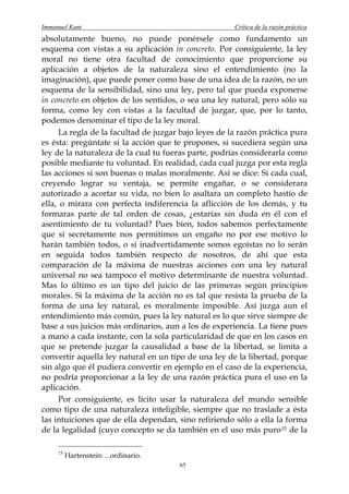 Immanuel Kant                                          Crítica de la razón práctica
absolutamente bueno, no puede ponérsele como fundamento un
esquema con vistas a su aplicación in concreto. Por consiguiente, la ley
moral no tiene otra facultad de conocimiento que proporcione su
aplicación a objetos de la naturaleza sino el entendimiento (no la
imaginación), que puede poner como base de una idea de la razón, no un
esquema de la sensibilidad, sino una ley, pero tal que pueda exponerse
in concreto en objetos de los sentidos, o sea una ley natural, pero sólo su
forma, como ley con vistas a la facultad de juzgar, que, por lo tanto,
podemos denominar el tipo de la ley moral.
      La regla de la facultad de juzgar bajo leyes de la razón práctica pura
es ésta: pregúntate si la acción que te propones, si sucediera según una
ley de la naturaleza de la cual tu fueras parte, podrías considerarla como
posible mediante tu voluntad. En realidad, cada cual juzga por esta regla
las acciones si son buenas o malas moralmente. Así se dice: Si cada cual,
creyendo lograr su ventaja, se permite engañar, o se considerara
autorizado a acortar su vida, no bien lo asaltara un completo hastío de
ella, o mirara con perfecta indiferencia la aflicción de los demás, y tu
formaras parte de tal orden de cosas, ¿estarías sin duda en él con el
asentimiento de tu voluntad? Pues bien, todos sabemos perfectamente
que si secretamente nos permitimos un engaño no por ese motivo lo
harán también todos, o si inadvertidamente somos egoístas no lo serán
en seguida todos también respecto de nosotros, de ahí que esta
comparación de la máxima de nuestras acciones con una ley natural
universal no sea tampoco el motivo determinante de nuestra voluntad.
Mas lo último es un tipo del juicio de las primeras según principios
morales. Si la máxima de la acción no es tal que resista la prueba de la
forma de una ley natural, es moralmente imposible. Así juzga aun el
entendimiento más común, pues la ley natural es lo que sirve siempre de
base a sus juicios más ordinarios, aun a los de experiencia. La tiene pues
a mano a cada instante, con la sola particularidad de que en los casos en
que se pretende juzgar la causalidad a base de la libertad, se limita a
convertir aquella ley natural en un tipo de una ley de la libertad, porque
sin algo que él pudiera convertir en ejemplo en el caso de la experiencia,
no podría proporcionar a la ley de una razón práctica pura el uso en la
aplicación.
      Por consiguiente, es lícito usar la naturaleza del mundo sensible
como tipo de una naturaleza inteligible, siempre que no traslade a ésta
las intuiciones que de ella dependan, sino refiriendo sólo a ella la forma
de la legalidad (cuyo concepto se da también en el uso más puro 15 de la

     15
          Hartenstein: ...ordinario.
                                       65
 