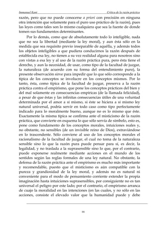 Immanuel Kant                                         Crítica de la razón práctica
razón, pero que no puede conocerse a priori con precisión en ninguna
otra intención que solamente para el puro uso práctico de la razón), pues
las leyes como tales son lo mismo cualquiera que sea la fuente de donde
tomen sus fundamentos determinantes.
     Por lo demás, como que de absolutamente todo lo inteligible, nada
que no sea la libertad (mediante la ley moral), y aun ésta sólo en la
medida que sea requisito previo inseparable de aquélla, y además todos
los objetos inteligibles a que pudiera conducirnos la razón después de
establecida esa ley, no tienen a su vez realidad alguna para nosotros sino
con vistas a esa ley y al uso de la razón práctica pura, pero ésta tiene el
derecho, y aun la necesidad, de usar, como tipo de la facultad de juzgar,
la naturaleza (de acuerdo con su forma del entendimiento puro), la
presente observación sirve para impedir que lo que sólo corresponde a la
típica de los conceptos se involucre en los conceptos mismos. Por lo
tanto, ésta, como típica de la facultad de juzgar, preserva a la razón
práctica contra el empirismo, que pone los conceptos prácticos del bien y
del mal solamente en consecuencias empíricas (de la llamada felicidad),
a pesar de que éstas y las infinitas consecuencias útiles de una voluntad
determinada por el amor a sí mismo, si éste se hiciera a sí mismo ley
natural universal, podría servir en todo caso como tipo perfectamente
indicado para lo moralmente bueno, aunque no es lo mismo que éste.
Exactamente la misma típica se confirma ante el misticismo de la razón
práctica, que convierte en esquema lo que sólo servía de símbolo, esto es,
pone como fundamento de los conceptos morales, intuiciones reales y,
no obstante, no sensibles (de un invisible reino de Dios), extraviándose
en lo trascendente. Sólo conviene al uso de los conceptos morales el
racionalismo de la facultad de juzgar, el cual no toma de la naturaleza
sensible sino lo que la razón pura puede pensar para sí, es decir, la
legalidad, y no traslada a la suprasensible sino lo que, por el contrario,
puede exponerse realmente mediante acciones en el mundo de los
sentidos según las reglas formales de una ley natural. No obstante, la
defensa de la razón práctica ante el empirismo es mucho más importante
y recomendable, puesto que el misticismo es aún compatible con la
pureza y grandiosidad de la ley moral, y además no es natural ni
conveniente para el modo de pensamiento corriente extender la propia
imaginación hasta intuiciones suprasensibles, por consiguiente no es tan
universal el peligro por este lado; por el contrario, el empirismo arranca
de cuajo la moralidad en las intenciones (en las cuales, y no sólo en las
acciones, consiste el elevado valor que la humanidad puede y debe



                                       66
 