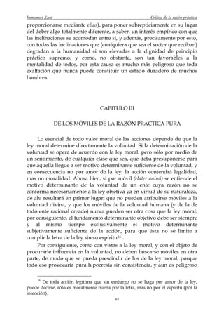 Immanuel Kant                                                Crítica de la razón práctica
proporcionarse mediante ellas), para poner subrepticiamente en su lugar
del deber algo totalmente diferente, a saber, un interés empírico con que
las inclinaciones se acomodan entre sí, y además, precisamente por esto,
con todas las inclinaciones que (cualquiera que sea el sector que reciban)
degradan a la humanidad si son elevadas a la dignidad de principio
práctico supremo, y como, no obstante, son tan favorables a la
mentalidad de todos, por esta causa es mucho más peligroso que toda
exaltación que nunca puede constituir un estado duradero de muchos
hombres.




                                    CAPITULO III

                DE LOS MÓVILES DE LA RAZÓN PRACTICA PURA

    Lo esencial de todo valor moral de las acciones depende de que la
ley moral determine directamente la voluntad. Si la determinación de la
voluntad se opera de acuerdo con la ley moral, pero sólo por medio de
un sentimiento, de cualquier clase que sea, que deba presuponerse para
que aquella llegue a ser motivo determinante suficiente de la voluntad, y
en consecuencia no por amor de la ley, la acción contendrá legalidad,
mas no moralidad. Ahora bien, si por móvil (elater animi) se entiende el
motivo determinante de la voluntad de un ente cuya razón no se
conforma necesariamente a la ley objetiva ya en virtud de su naturaleza,
de ahí resultará en primer lugar; que no pueden atribuirse móviles a la
voluntad divina, y que los móviles de la voluntad humana (y de la de
todo ente racional creado) nunca pueden ser otra cosa que la ley moral;
por consiguiente, el fundamento determinante objetivo debe ser siempre
y al mismo tiempo exclusivamente el motivo determinante
subjetivamente suficiente de la acción, para que ésta no se limite a
cumplir la letra de la ley sin su espíritu 16 .
    Por consiguiente, como con vistas a la ley moral, y con el objeto de
procurarle influencia en la voluntad, no deben buscarse móviles en otra
parte, de modo que se pueda prescindir de los de la ley moral, porque
todo eso provocaría pura hipocresía sin consistencia, y aun es peligroso

     16
        De toda acción legítima que sin embargo no se haga por amor de la ley,
puede decirse, sólo es moralmente buena por la letra, mas no por el espíritu (por la
intención).
                                           67
 