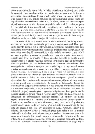 Immanuel Kant                                         Crítica de la razón práctica
aceptar aunque sólo sea el lado de la ley moral otros móviles (como el de
la ventaja) como coadyuvantes, no queda otro recurso que limitarse a
determinar con cuidado de qué modo la ley moral llega a ser móvil, y
qué sucede, si lo es, con la facultad apetitiva humana, como efecto de
aquel motivo determinante sobre ella. En efecto, cómo una ley sea de por
sí y directamente motivo determinante de la voluntad (lo cual es empero
lo esencial de toda moralidad), constituye un problema de suyo
insoluble para la razón humana, e idéntica al de saber cómo es posible
una voluntad libre. Por consiguiente, tendremos que indicar a priori no la
razón por la cual la ley moral en sí constituye un móvil, sino lo que,
siéndolo, actúa en el ánimo (mejor dicho: debe actuar).
      Lo esencial de toda determinación de la voluntad por la ley moral,
es: que se determine solamente por la ley, como voluntad libre; por
consiguiente, no sólo sin la intervención de impulsos sensibles, sino aun
rechazándolos y menoscabando todas las inclinaciones que puedan ser
contrarias a esa ley. En este sentido, el efecto de la ley moral como móvil
es sólo negativo, y como tal puede ser conocido a priori este móvil,
puesto que toda inclinación y todo impulso sensible se funda en el
sentimiento y el efecto negativo sobre el sentimiento (por el menoscabo
que se produce en las inclinaciones) es también sentimiento. Por
consiguiente, podemos comprender a priori que la ley moral como
motivo determinante de la voluntad, por el hecho de que perjudique a
todas nuestras inclinaciones, tiene que provocar un sentimiento que
puede denominarse dolor, y aquí tenemos entonces el primer caso, y
quizá también el único, en que a base de conceptos a priori podemos
determinar las relaciones de un conocimiento (aquí lo es de una razón
práctica pura) con el sentimiento de agrado o desagrado. Todas las
inclinaciones conjuntamente (que sin duda pueden reunirse también en
un sistema aceptable, y cuya satisfacción se denomina entonces la
felicidad propia) constituyen el egoísmo (solipsismus). Este puede ser la
filautía, una indulgencia hacia sí mismos que va por encima de todo, o la
arrogancia, la complacencia consigo mismo. La primera se llama
especialmente amor a sí mismo; ésta, vanidad. La razón práctica pura se
limita a menoscabar el amor a sí mismo, pues, como natural y vivo en
nosotros aún antes de la ley moral, sólo lo limita a la condición de que
esté de acuerdo con esta ley; entonces se llama razonable amor a sí
mismo. En cambio, abate la vanidad, pues son nulas y sin la menor
atribución todas las pretensiones de aprecio de sí mismo anteriores a la
coincidencia con la ley moral, pues precisamente la certidumbre de una
intención que concuerde con estas leyes, es la primera condición de todo
valor de la persona (como se hará ver más claramente en seguida), y
                                       68
 