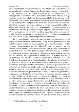 Immanuel Kant                                                Crítica de la razón práctica
falsa e ilícita toda presunción antes de ella. Ahora bien, la tendencia a la
apreciación de sí mismo figura entre las inclinaciones que reprima la ley
moral siempre que se funde solamente en la moralidad17 . Por
consiguiente, la ley moral anula la vanidad. Mas como esta ley es algo
positivo en sí, a saber, la forma de una causalidad intelectual, esto es, de
la libertad, es al mismo tiempo objeto de respeto, puesto que a diferencia
de su contrapartida subjetiva, es decir, las inclinaciones en nosotros,
atenúa la vanidad, y como que además la rebaja, es decir, la humilla, es
objeto del máximo respeto y, en consecuencia, el fundamento de un
sentimiento positivo que no es de origen empírico y es conocido a priori.
Por lo tanto, el respeto por la ley moral es un sentimiento producido por
un fundamento intelectual, y este sentimiento es el único que conocemos
del todo a priori y cuya necesidad podemos comprender.
      En el capítulo anterior hemos visto que todo cuanto se ofrece como
objeto de la voluntad con anterioridad a la ley moral, queda excluido por
esta ley misma -como condición suprema de la razón práctica— de los
motivos determinantes de la voluntad, bajo el nombre de lo
absolutamente bueno, y que la mera forma práctica que consiste en la
idoneidad de las máximas para una legislación universal, es lo primero
que determina lo que es bueno en sí y absolutamente, y funda la máxima
de una voluntad pura, que es la única buena en todo aspecto. Mas ahora
encontramos que nuestra naturaleza como entes sensibles es de tal
índole que la materia de la facultad apetitiva (objetos de la inclinación,
ya sea de la esperanza o de temor) es lo primero que se impone, y
nuestro yo patológicamente determinable, a pesar de que mediante sus
máximas sea totalmente inadecuado para la legislación universal, no
obstante, como si constituyera todo nuestro yo, se esfuerza por hacer
valer sus pretensiones primeramente y como si fueran las primeras y
originarias. Esa tendencia a convertirnos a nosotros mismos, según el
motivo subjetivo determinante a nuestro arbitrio, en motivos
determinantes objetivos de toda voluntad, es lo que llamamos amor a
nosotros mismos, que puede denominarse vanidad si se hace a sí misma
legislativa y se convierte en principio práctico absoluto. Ahora bien, la
ley moral, la única verdaderamente objetiva (a saber, en todo aspecto),
excluye totalmente la influencia del amor a sí mismo sobre el principio
práctico supremo, y menoscaba infinitamente la vanidad, que prescribe
como leyes las condiciones subjetivas del primero. Lo que menoscaba
nuestra vanidad en nuestra vanidad en nuestro propio juicio, humilla.

     17
          Adickes, Görland, Nolte y Wille: "sensibilidad".

                                               69
 