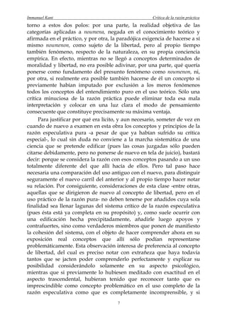 Immanuel Kant                                          Crítica de la razón práctica
torno a estos dos polos: por una parte, la realidad objetiva de las
categorías aplicadas a noumena, negada en el conocimiento teórico y
afirmada en el práctico, y por otra, la paradójica exigencia de hacerse a sí
mismo noumenon, como sujeto de la libertad, pero al propio tiempo
también fenómeno, respecto de la naturaleza, en su propia conciencia
empírica. En efecto, mientras no se llegó a conceptos determinados de
moralidad y libertad, no era posible adivinar, por una parte, qué quería
ponerse como fundamento del presunto fenómeno como noumenon, ni,
por otra, si realmente era posible también hacerse de él un concepto si
previamente habían imputado por exclusión a los meros fenómenos
todos los conceptos del entendimiento puro en el uso teórico. Sólo una
crítica minuciosa de la razón práctica puede eliminar toda esa mala
interpretación y colocar en una luz clara el modo de pensamiento
consecuente que constituye precisamente su máxima ventaja.
      Para justificar por qué era lícito, y aun necesario, someter de vez en
cuando de nuevo a examen en esta obra los conceptos y principios de la
razón especulativa pura -a pesar de que ya habían sufrido su crítica
especial-, lo cual sin duda no conviene a la marcha sistemática de una
ciencia que se pretende edificar (pues las cosas juzgadas sólo pueden
citarse debidamente, pero no ponerse de nuevo en tela de juicio), bastará
decir: porque se considera la razón con esos conceptos pasando a un uso
totalmente diferente del que allí hacía de ellos. Pero tal paso hace
necesaria una comparación del uso antiguo con el nuevo, para distinguir
seguramente el nuevo carril del anterior y al propio tiempo hacer notar
su relación. Por consiguiente, consideraciones de esta clase -entre otras,
aquellas que se dirigieron de nuevo al concepto de libertad, pero en el
uso práctico de la razón pura- no deben tenerse por añadidos cuya sola
finalidad sea llenar lagunas del sistema crítico de la razón especulativa
(pues ésta está ya completa en su propósito) y, como suele ocurrir con
una edificación hecha precipitadamente, añadirle luego apoyos y
contrafuertes, sino como verdaderos miembros que ponen de manifiesto
la cohesión del sistema, con el objeto de hacer comprender ahora en su
exposición real conceptos que allí sólo podían representarse
problemáticamente. Esta observación interesa de preferencia al concepto
de libertad, del cual es preciso notar con extrañeza que haya todavía
tantos que se jacten poder comprenderlo perfectamente y explicar su
posibilidad considerándolo solamente en su aspecto psicológico,
mientras que si previamente lo hubiesen meditado con exactitud en el
aspecto trascendental, hubieran tenido que reconocer tanto que es
imprescindible como concepto problemático en el uso completo de la
razón especulativa como que es completamente incomprensible, y si
                                       7
 
