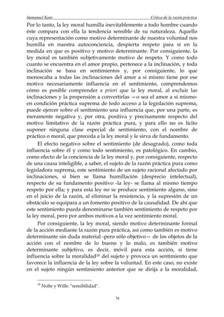 Immanuel Kant                                         Crítica de la razón práctica
Por lo tanto, la ley moral humilla inevitablemente a todo hombre cuando
éste compara con ella la tendencia sensible de su naturaleza. Aquello
cuya representación como motivo determinante de nuestra voluntad nos
humilla en nuestra autoconciencia, despierta respeto para sí en la
medida en que es positivo y motivo determinante. Por consiguiente, la
ley moral es también subjetivamente motivo de respeto. Y como todo
cuanto se encuentra en el amor propio, pertenece a la inclinación, y toda
inclinación se basa en sentimientos y, por consiguiente, lo que
menoscaba a todas las inclinaciones del amor a sí mismo tiene por ese
motivo necesariamente influencia en el sentimiento, comprendemos
cómo es posible comprender a priori que la ley moral, al excluir las
inclinaciones y la propensión a convertirlas —o sea el amor a sí mismo-
en condición práctica suprema de todo acceso a la legislación suprema,
puede ejercer sobre el sentimiento una influencia que, por una parte, es
meramente negativa y, por otra, positiva y precisamente respecto del
motivo limitativo de la razón práctica pura, y para ello no es lícito
suponer ninguna clase especial de sentimiento, con el nombre de
práctico o moral, que preceda a la ley moral y le sirva de fundamento.
     El efecto negativo sobre el sentimiento (de desagrado), como toda
influencia sobre él y como todo sentimiento, es patológico. En cambio,
como efecto de la conciencia de la ley moral y, por consiguiente, respecto
de una causa inteligible, a saber, el sujeto de la razón práctica pura como
legisladora suprema, este sentimiento de un sujeto racional afectado por
inclinaciones, si bien se llama humillación (desprecio intelectual),
respecto de su fundamento positivo -la ley- se llama al mismo tiempo
respeto por ella; y para esta ley no se produce sentimiento alguno, sino
en el juicio de la razón, al eliminar la resistencia, y la supresión de un
obstáculo se equipara a un fomento positivo de la causalidad. De ahí que
este sentimiento pueda denominarse también sentimiento de respeto por
la ley moral, pero por ambos motivos a la vez sentimiento moral.
     Por consiguiente, la ley moral, siendo motivo determinante formal
de la acción mediante la razón pura práctica, así como también es motivo
determinante sin duda material -pero sólo objetivo— de los objetos de la
acción con el nombre de lo bueno y lo malo, es también motivo
determinante subjetivo, es decir, móvil para esta acción, si tiene
influencia sobre la moralidad 18 del sujeto y provoca un sentimiento que
favorece la influencia de la ley sobre la voluntad. En este caso, no existe
en el sujeto ningún sentimiento anterior que se dirija a la moralidad,

     18
          Nolte y Wille: "sensibilidad".

                                           70
 