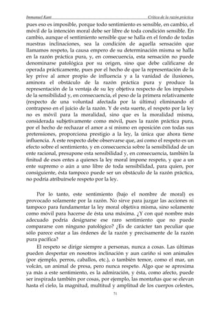 Immanuel Kant                                          Crítica de la razón práctica
pues eso es imposible, porque todo sentimiento es sensible, en cambio, el
móvil de la intención moral debe ser libre de toda condición sensible. En
cambio, aunque el sentimiento sensible que se halla en el fondo de todas
nuestras inclinaciones, sea la condición de aquella sensación que
llamamos respeto, la causa empero de su determinación misma se halla
en la razón práctica pura, y, en consecuencia, esta sensación no puede
denominarse patológica por su origen, sino que debe calificarse de
operada prácticamente, pues por el hecho de que la representación de la
ley prive al amor propio de influencia y a la vanidad de ilusiones,
aminora el obstáculo de la razón práctica pura y produce la
representación de la ventaja de su ley objetiva respecto de los impulsos
de la sensibilidad y, en consecuencia, el peso de la primera relativamente
(respecto de una voluntad afectada por la última) eliminando el
contrapeso en el juicio de la razón. Y de esta suerte, el respeto por la ley
no es móvil para la moralidad, sino que es la moralidad misma,
considerada subjetivamente como móvil, pues la razón práctica pura,
por el hecho de rechazar el amor a sí mismo en oposición con todas sus
pretensiones, proporciona prestigio a la ley, la única que ahora tiene
influencia. A este respecto debe observarse que, así como el respeto es un
efecto sobre el sentimiento, y en consecuencia sobre la sensibilidad de un
ente racional, presupone esta sensibilidad y, en consecuencia, también la
finitud de esos entes a quienes la ley moral impone respeto, y que a un
ente supremo o aún a uno libre de toda sensibilidad, para quien, por
consiguiente, ésta tampoco puede ser un obstáculo de la razón práctica,
no podría atribuírsele respeto por la ley.

     Por lo tanto, este sentimiento (bajo el nombre de moral) es
provocado solamente por la razón. No sirve para juzgar las acciones ni
tampoco para fundamentar la ley moral objetiva misma, sino solamente
como móvil para hacerse de ésta una máxima. ¿Y con qué nombre más
adecuado podría designarse ese raro sentimiento que no puede
compararse con ninguno patológico? ¿Es de carácter tan peculiar que
sólo parece estar a las órdenes de la razón y precisamente de la razón
pura pacífica?
     El respeto se dirige siempre a personas, nunca a cosas. Las últimas
pueden despertar en nosotros inclinación y aun cariño si son animales
(por ejemplo, perros, caballos, etc.), o también temor, como el mar, un
volcán, un animal de presa, pero nunca respeto. Algo que se aproxima
ya más a este sentimiento, es la admiración, y ésta, como afecto, puede
ser inspirada también por cosas, por ejemplo, las montañas que se elevan
hasta el cielo, la magnitud, multitud y amplitud de los cuerpos celestes,
                                       71
 