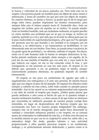 Immanuel Kant                                         Crítica de la razón práctica
la fuerza y velocidad de no pocos animales, etc. Pero todo esto no es
respeto. Una persona puede ser también para mí objeto de amor, temor o
admiración, y hasta de asombro sin que por esto sea objeto de respeto.
Su carácter chistoso, su ánimo y fuerza, su poder que le dé el rango que
tenga entre otros, pueden inspirarme las mismas sensaciones, pero
siempre falta aún el íntimo respeto hacia él. Fontenelle dice: Ante un
magnate me inclino, pero mi espíritu no se inclina. Yo puedo añadir:
Ante un hombre humilde, ante un ciudadano ordinario, en quien perciba
en cierta medida una probidad que no sé que yo tenga, se inclina mi
espíritu, quiéralo yo o no y por más que yo levante la cabeza para que no
le pase inadvertida mi superioridad jerárquica. ¿Por qué eso? Su ejemplo
me presenta una ley que humilla y mi vanidad si la comparo con mi
conducta, y su observancia, y en consecuencia su factibilidad, la veo
demostrada ante mí con hechos. Pues bien, yo puedo tener conciencia de
un grado igual de probidad y, no obstante, subsiste el respeto. En efecto,
como en el ente humano todo lo bueno es siempre defectuoso, la ley,
hecha patente mediante un ejemplo, abate siempre a mi orgullo, de lo
cual me da una medida el hombre que veo ante mí, y cuya mala fe de
que todavía sea capaz, no me es tan conocida como la mía, y por
consiguiente se me presenta en una luz más pura. El respeto es un
tributo que, queramos o no, no podemos negar al mérito; aunque
exteriormente podamos disimular, no podemos impedir de sentirlo
íntimamente.
     El respeto es tan poco un sentimiento de agrado que sólo a
regañadientes nos entregamos a él ante una persona. Se intenta buscar
algo que nos aligere el peso de tal ejemplo. Ni siquiera los difuntos están
siempre a cubierto de esta crítica, sobre todo cuando su ejemplo parece
inimitable. Aun la ley moral en su solemne majestuosidad está expuesta
a ese afán de resistir al respeto que inspira. ¿Habrá quien piense que
pueda atribuirse a otra causa el hecho de que se la quisiera rebajar a
nuestra inclinación familiar, y a otras causas el de que todos se esfuercen
por convertirla en arbitrario precepto de nuestra propia ventaja bien
entendida, en lugar de desprendernos del borroso respeto que tan
severamente nos hace ver nuestra propia indignidad? Sin embargo,
tampoco hay en él mucho desagrado, pues quien haya descartado la
vanidad y concedido influencia práctica a ese respeto, no se cansará
nunca de contemplar la sublimidad de esta ley, y el alma cree elevarse en
la medida misma en que vea en su majestad la santa ley sobre ella y su
naturaleza frágil. Sin duda, grandes talentos y una actividad
proporcionada a ellos pueden provocar respeto o un sentimiento
análogo, y es perfectamente decente dedicárselo, y parece como si la
                                       72
 