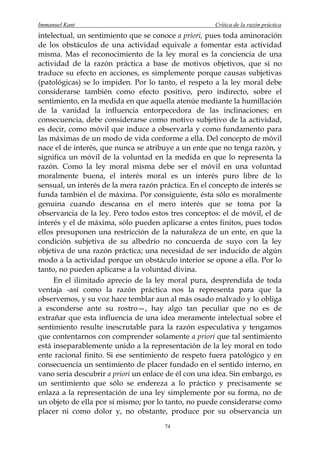 Immanuel Kant                                         Crítica de la razón práctica
intelectual, un sentimiento que se conoce a priori, pues toda aminoración
de los obstáculos de una actividad equivale a fomentar esta actividad
misma. Mas el reconocimiento de la ley moral es la conciencia de una
actividad de la razón práctica a base de motivos objetivos, que si no
traduce su efecto en acciones, es simplemente porque causas subjetivas
(patológicas) se lo impiden. Por lo tanto, el respeto a la ley moral debe
considerarse también como efecto positivo, pero indirecto, sobre el
sentimiento, en la medida en que aquella atenúe mediante la humillación
de la vanidad la influencia entorpecedora de las inclinaciones; en
consecuencia, debe considerarse como motivo subjetivo de la actividad,
es decir, como móvil que induce a observarla y como fundamento para
las máximas de un modo de vida conforme a ella. Del concepto de móvil
nace el de interés, que nunca se atribuye a un ente que no tenga razón, y
significa un móvil de la voluntad en la medida en que lo representa la
razón. Como la ley moral misma debe ser el móvil en una voluntad
moralmente buena, el interés moral es un interés puro libre de lo
sensual, un interés de la mera razón práctica. En el concepto de interés se
funda también el de máxima. Por consiguiente, ésta sólo es moralmente
genuina cuando descansa en el mero interés que se toma por la
observancia de la ley. Pero todos estos tres conceptos: el de móvil, el de
interés y el de máxima, sólo pueden aplicarse a entes finitos, pues todos
ellos presuponen una restricción de la naturaleza de un ente, en que la
condición subjetiva de su albedrío no concuerda de suyo con la ley
objetiva de una razón práctica; una necesidad de ser inducido de algún
modo a la actividad porque un obstáculo interior se opone a ella. Por lo
tanto, no pueden aplicarse a la voluntad divina.
     En el ilimitado aprecio de la ley moral pura, desprendida de toda
ventaja -así como la razón práctica nos la representa para que la
observemos, y su voz hace temblar aun al más osado malvado y lo obliga
a esconderse ante su rostro—, hay algo tan peculiar que no es de
extrañar que esta influencia de una idea meramente intelectual sobre el
sentimiento resulte inescrutable para la razón especulativa y tengamos
que contentarnos con comprender solamente a priori que tal sentimiento
está inseparablemente unido a la representación de la ley moral en todo
ente racional finito. Si ese sentimiento de respeto fuera patológico y en
consecuencia un sentimiento de placer fundado en el sentido interno, en
vano sería descubrir a priori un enlace de él con una idea. Sin embargo, es
un sentimiento que sólo se endereza a lo práctico y precisamente se
enlaza a la representación de una ley simplemente por su forma, no de
un objeto de ella por sí mismo; por lo tanto, no puede considerarse como
placer ni como dolor y, no obstante, produce por su observancia un
                                       74
 