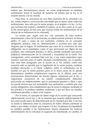 Immanuel Kant                                          Crítica de la razón práctica
interés que denominamos moral, así como propiamente es también
sentimiento moral la facultad de tomarse tal interés por la ley (o el
respeto mismo a la ley moral).
     Pues bien, la conciencia de una libre sumisión de la voluntad a la
ley, unida empero a una coacción inevitable que se ejerce sobre todas las
inclinaciones, mas sólo por la razón propia, es el respeto a la ley. La ley
que reclama este respeto y también lo inspira, no es otra, como se ve, que
la ley moral (pues no hay otra que excluya todas las inclinaciones de lo
directo de su influencia en la voluntad).
     La acción que, según esta ley, con exclusión de todo motivo
determinante a base de la inclinación, es objetivamente práctica, se llama
deber, el cual, a causa de esa exclusión, contiene en su concepto
obligación práctica, esto es, determinación a acciones por más que
disguste que se hagan. El sentimiento que nace de la conciencia de esta
obligación, no es patológico como el que provocaría un objeto de los
sentidos, sino solamente práctico, es decir, posible mediante una previa
(objetiva) determinación de la voluntad y causalidad de la razón. Por
consiguiente, como sumisión bajo una ley, o sea como imperativo (que
anuncia coacción para el sujeto afectado sensiblemente), no es agrado,
sino más bien desagrado, por la acción en sí. En cambio, como esta
coacción sólo es ejercida por la legislación de la razón propia, contiene
también elevación, y el efecto subjetivo sobre el sentimiento, en la
medida en que la razón práctica pura es la única causa de él, puede
denominarse también complacencia respecto de la última, pues nos
reconocemos determinados sin interés alguno, solamente por la ley, y
adquirimos conciencia de un interés completamente diferente,
provocada así subjetivamente, que es puramente práctico y libre, y que
no puede decirse que sea aconsejable una inclinación a sentirlo por una
acción obligatoria, sino simplemente que la razón lo impone mediante la
ley práctica y lo produce también realmente, y por eso lleva un nombre
totalmente peculiar, a saber, el de respeto.
     Por lo tanto, el concepto de deber exige de la acción que concuerde
objetivamente con la ley, y de su máxima que respete subjetivamente la
ley como modo único de determinación de la voluntad por ella. Y en esto
se funda la diferencia entre la conciencia de haber obrado conforme al
deber o por deber, es decir, por respeto a la ley: lo primero (la legalidad)
es también posible si las inclinaciones fueran solamente los motivos
determinantes de la voluntad; lo segundo (la moralidad), en cambio, el




                                       75
 