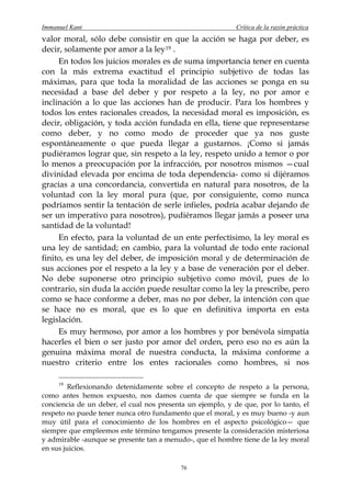 Immanuel Kant                                               Crítica de la razón práctica
valor moral, sólo debe consistir en que la acción se haga por deber, es
decir, solamente por amor a la ley 19 .
     En todos los juicios morales es de suma importancia tener en cuenta
con la más extrema exactitud el principio subjetivo de todas las
máximas, para que toda la moralidad de las acciones se ponga en su
necesidad a base del deber y por respeto a la ley, no por amor e
inclinación a lo que las acciones han de producir. Para los hombres y
todos los entes racionales creados, la necesidad moral es imposición, es
decir, obligación, y toda acción fundada en ella, tiene que representarse
como deber, y no como modo de proceder que ya nos guste
espontáneamente o que pueda llegar a gustarnos. ¡Como si jamás
pudiéramos lograr que, sin respeto a la ley, respeto unido a temor o por
lo menos a preocupación por la infracción, por nosotros mismos —cual
divinidad elevada por encima de toda dependencia- como si dijéramos
gracias a una concordancia, convertida en natural para nosotros, de la
voluntad con la ley moral pura (que, por consiguiente, como nunca
podríamos sentir la tentación de serle infieles, podría acabar dejando de
ser un imperativo para nosotros), pudiéramos llegar jamás a poseer una
santidad de la voluntad!
     En efecto, para la voluntad de un ente perfectísimo, la ley moral es
una ley de santidad; en cambio, para la voluntad de todo ente racional
finito, es una ley del deber, de imposición moral y de determinación de
sus acciones por el respeto a la ley y a base de veneración por el deber.
No debe suponerse otro principio subjetivo como móvil, pues de lo
contrario, sin duda la acción puede resultar como la ley la prescribe, pero
como se hace conforme a deber, mas no por deber, la intención con que
se hace no es moral, que es lo que en definitiva importa en esta
legislación.
     Es muy hermoso, por amor a los hombres y por benévola simpatía
hacerles el bien o ser justo por amor del orden, pero eso no es aún la
genuina máxima moral de nuestra conducta, la máxima conforme a
nuestro criterio entre los entes racionales como hombres, si nos

     19
        Reflexionando detenidamente sobre el concepto de respeto a la persona,
como antes hemos expuesto, nos damos cuenta de que siempre se funda en la
conciencia de un deber, el cual nos presenta un ejemplo, y de que, por lo tanto, el
respeto no puede tener nunca otro fundamento que el moral, y es muy bueno -y aun
muy útil para el conocimiento de los hombres en el aspecto psicológico— que
siempre que empleemos este término tengamos presente la consideración misteriosa
y admirable -aunque se presente tan a menudo-, que el hombre tiene de la ley moral
en sus juicios.

                                           76
 