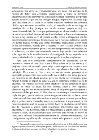 Immanuel Kant                                                 Crítica de la razón práctica
jactáramos, por decir así voluntariamente, de pasar por encima de la
noción de deber con arrogante imaginación, y como si Riéramos
independientes de imperativos, quisiéramos hacer solamente por propio
agrado aquello a que no nos obligan ningún imperativo. Estamos bajo
una disciplina de la razón y en todas nuestras máximas no debemos
olvidar que estamos sometidos a ella, ni restarle nada o restringir el
prestigio de la ley (aunque sea la de nuestra propia razón) por
presuntuoso delirio de creer que podemos poner el motivo determinante
de nuestra voluntad, aunque de conformidad con la ley, en otra cosa que
no sea la ley misma o en el respeto a ella. Deber y obligación son las
denominaciones únicas que tenemos que dar a nuestras relaciones con la
ley moral. Bien es verdad que somos miembros legisladores de un reino
de las costumbres, posible por la libertad y que la razón práctica nos
representa para respetarlo, pero al mismo tiempo somos sus subditos, no
su soberano, y el desconocimiento de nuestra baja estofa como criaturas
y la negación de la vanidad contra el prestigio de la ley sagrada es ya
una apostasía de ella en espíritu, aunque por la letra la cumplamos.
     Pero con esto concuerda perfectamente la posibilidad de un
imperativo como el que dice: Ama a Dios sobre todas las cosas y al
prójimo como a ti mismo 20 , pues exige como imperativo respeto a una
ley que ordene amor, y no deja a elección caprichosa el hacer de éste un
principio. Pero amar a Dios como inclinación (amor patológico) es
imposible, porque Dios no es objeto de los sentidos. Ese amor para con
los hombres es sin duda posible, pero no puede ser ordenado, pues
ningún hombre es capaz de amar a alguien solamente porque así se lo
ordenan. Por lo tanto, es sólo el amor práctico el que se entiende en aquel
cogollo de todas las leyes. En este sentido, amar a Dios significa:
observar a gusto sus mandamientos; amar al prójimo significa: ejercer a
gusto todo deber para con él. Mas el mandamiento que hace de esto una
regla, tampoco puede ordenar que se tenga esa intención en las acciones
conforme a deber, sino sólo aspirar a tenerla, pues ordenar que se haga
algo a gusto, es una contradicción en sí, puesto que si supiéramos ya por
nosotros mismos qué es lo que debemos hacer, y si además supiéramos
que lo hacemos a gusto, sería totalmente innecesario que se nos
ordenara, y si lo hacemos, pero no precisamente a gusto, sino sólo por
respeto a la ley, un mandamiento que convierte este respeto en móvil de
la máxima, influiría francamente en contra de la intención ordenada. Por
consiguiente, aquella ley de las leyes, como todo precepto moral de los

     20
       * Con esta ley ofrece curioso contraste el principio de la felicidad propia que
algunos quisieran elevar a principio supremo de la moralidad. Eso diría así: Amate a
ti mismo sobre todas las cosas y a Dios y al prójimo por amor a ti mismo.
                                            77
 
