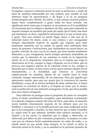 Immanuel Kant                                          Crítica de la razón práctica
Evangelios, expone la intención moral en toda su perfección, a modo de
ideal de santidad inalcanzable por una criatura, pero modelo al cual
debemos tratar de aproximarnos y de llegar a él en un progreso
ininterrumpido pero infinito. En efecto, si una criatura racional pudiera
lograr hacer completamente a gusto todas las leyes morales, eso
significaría tanto como que ni siquiera se encontraría en él la posibilidad
de una pasión que lo indujera a apartarse de ellas, pues para superarla se
requiere siempre un sacrificio por parte del sujeto; por lo tanto, éste tiene
que dominarse, es decir, supeditarse íntimamente a lo que no haría muy
a gusto. Pero una criatura no puede llegar nunca a esta fase de la
intención moral. En efecto, como es una criatura y por consiguiente
siempre dependiente respecto de aquello que requiere para estar
totalmente satisfecha con su estado, no puede estar totalmente libre
nunca de pasiones e inclinaciones, que, fundándose en causas físicas, no
pueden coincidir de suyo con la ley moral, que tiene fuentes totalmente
diferentes, y, por consiguiente, hacen siempre necesario, teniéndolas en
cuenta, que la intención de sus máximas se funde en la imposición
moral, no en la disposición voluntaria, sino en el respeto que exige la
observancia de la ley, aunque se haga a disgusto, no en el amor, que no
procura una negativa interna de la voluntad contra la ley, aunque sí
haciendo que el amor, el mero amor a la ley (pues entonces dejaría de ser
mandamiento, y la moralidad, que entonces se convertiría
subjetivamente en santidad, dejaría de ser virtud) fuera la meta
constante, aunque inalcanzable, de sus esfuerzos. Pues por aquello que
apreciamos mucho, pero que nos asusta (por la conciencia de nuestra
debilidad) a causa de la mucha facilidad de darle satisfacción, el temor
respetuoso se convierte en afecto y el respeto en amor; por lo menos,
sería la perfección de una intención consagrada a la ley que fuera posible
para una criatura el lograrla.
     Esta reflexión no persigue tanto el propósito de poner en conceptos
claros el citado mandamiento evangélico, para determinar exactamente
la exaltación religiosa respecto del amor de Dios, antes bien, la intención
moral también directamente respecto de los deberes para con los
hombres, y encauzar o en lo posible prevenir una mera exaltación moral
que se ha contagiado a muchos. La fase moral en que se halla el hombre
(y, según todo lo que sabemos, también toda criatura racional), es el
respeto a la ley moral. La intención que lo obliga a observarla, es:
observarla por deber no por voluntaria propensión, ni tampoco en todo
caso por un esfuerzo hecho espontáneamente sin orden de nadie, y su
estado moral en que puede estar siempre, es la virtud, es decir, la
intención moral en la lucha, y no la santidad en la presunta posesión de
                                        78
 