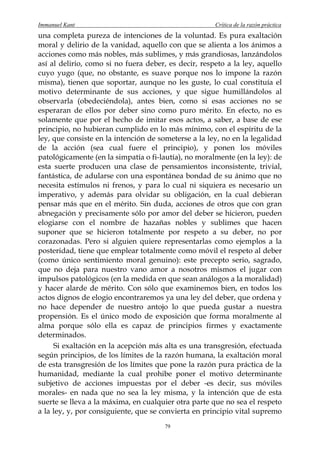 Immanuel Kant                                         Crítica de la razón práctica
una completa pureza de intenciones de la voluntad. Es pura exaltación
moral y delirio de la vanidad, aquello con que se alienta a los ánimos a
acciones como más nobles, más sublimes, y más grandiosas, lanzándolos
así al delirio, como si no fuera deber, es decir, respeto a la ley, aquello
cuyo yugo (que, no obstante, es suave porque nos lo impone la razón
misma), tienen que soportar, aunque no les guste, lo cual constituía el
motivo determinante de sus acciones, y que sigue humillándolos al
observarla (obedeciéndola), antes bien, como si esas acciones no se
esperaran de ellos por deber sino como puro mérito. En efecto, no es
solamente que por el hecho de imitar esos actos, a saber, a base de ese
principio, no hubieran cumplido en lo más mínimo, con el espíritu de la
ley, que consiste en la intención de someterse a la ley, no en la legalidad
de la acción (sea cual fuere el principio), y ponen los móviles
patológicamente (en la simpatía o fi-lautía), no moralmente (en la ley): de
esta suerte producen una clase de pensamientos inconsistente, trivial,
fantástica, de adularse con una espontánea bondad de su ánimo que no
necesita estímulos ni frenos, y para lo cual ni siquiera es necesario un
imperativo, y además para olvidar su obligación, en la cual debieran
pensar más que en el mérito. Sin duda, acciones de otros que con gran
abnegación y precisamente sólo por amor del deber se hicieron, pueden
elogiarse con el nombre de hazañas nobles y sublimes que hacen
suponer que se hicieron totalmente por respeto a su deber, no por
corazonadas. Pero si alguien quiere representarlas como ejemplos a la
posteridad, tiene que emplear totalmente como móvil el respeto al deber
(como único sentimiento moral genuino): este precepto serio, sagrado,
que no deja para nuestro vano amor a nosotros mismos el jugar con
impulsos patológicos (en la medida en que sean análogos a la moralidad)
y hacer alarde de mérito. Con sólo que examinemos bien, en todos los
actos dignos de elogio encontraremos ya una ley del deber, que ordena y
no hace depender de nuestro antojo lo que pueda gustar a nuestra
propensión. Es el único modo de exposición que forma moralmente al
alma porque sólo ella es capaz de principios firmes y exactamente
determinados.
     Si exaltación en la acepción más alta es una transgresión, efectuada
según principios, de los límites de la razón humana, la exaltación moral
de esta transgresión de los límites que pone la razón pura práctica de la
humanidad, mediante la cual prohibe poner el motivo determinante
subjetivo de acciones impuestas por el deber -es decir, sus móviles
morales- en nada que no sea la ley misma, y la intención que de esta
suerte se lleva a la máxima, en cualquier otra parte que no sea el respeto
a la ley, y, por consiguiente, que se convierta en principio vital supremo
                                       79
 