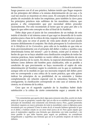 Immanuel Kant                                                Crítica de la razón práctica
luego pasaron con él al uso práctico, habrían tenido que llegar respecto
de los principios del último a la misma determinación de ese uso, a la
cual tan reacios se muestran en otros casos. El concepto de libertad es la
piedra de escándalo de todos los empiristas, pero también la clave para
los principios prácticos más sublimes de los moralistas críticos, que
gracias a ella comprenden que por necesidad deben proceder
racionalmente. Por esto recomiendo al lector que no pase por alto a la
ligera lo que sobre este concepto se dice al final de la Analítica.
     Debo dejar para el juicio de los conocedores de un trabajo de esta
índole el decidir si tal sistema como el que aquí se desarrolla de la razón
práctica pura a base de la crítica de ésta, requiere mucho esfuerzo o poco,
sobre todo para no errar el punto de vista justo desde el cual pueda
trazarse debidamente el conjunto. Sin duda presupone la Fundamentación
de la Metafísica de las Costumbres, pero sólo en la medida en que ésta se
trata provisionalmente con el principio del deber e indica y justifica una
determinada forma del mismo 3 ; por lo demás, existe por sí mismo. El
hecho de que no se haya añadido una clasificación completa de todas las
ciencias prácticas, tiene también su razón válida en la condición de esta
facultad práctica de la razón. En efecto, la especial determinación de los
deberes como deberes del hombre para clasificarlos, sólo es posible a
condición de que previamente se haya reconocido al sujeto de esta
determinación (el hombre) según la condición con la que es realmente,
aunque sólo en la medida en que sea necesaria respecto del deber; pero
esto no corresponde a una crítica de la razón práctica, que sólo quiere
indicar los principios de su posibilidad, de su extensión y límites
completamente sin relación especial con la naturaleza humana. Por
consiguiente, la clasificación corresponde en este caso al sistema de la
ciencia, no al sistema de la crítica.
     Creo que en el segundo capítulo de la Analítica habré dado
satisfacción a la crítica de cierto comentarista sagaz y amante de la


     3
       Un comentarista que quería decir algo para censurar esta obra, acertó sin duda
mejor de lo que se proponía, cuando dijo: que en ella no se estableció ningún nuevo
principio de moralidad, sino solamente una fórmula nueva. Pero, ¿quién pretendía
introducir siquiera un nuevo principio de toda la moralidad, como si dijéramos para
inventarla por vez primera? Como si antes de él, el mundo hubiese ignorado lo que
es el deber, o hubiese estado en un error total acerca de él. Pero quien sépalo que
para el matemático significa una fórmula que determine con toda exactitud y sin
error posible lo que debe hacerse para seguir un problema, no considerará
insignificante y superflua una fórmula que así se lo permita respecto de todos los
deberes.

                                            8
 