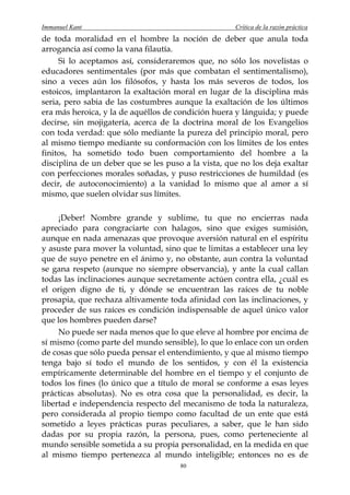 Immanuel Kant                                        Crítica de la razón práctica
de toda moralidad en el hombre la noción de deber que anula toda
arrogancia así como la vana filautía.
     Si lo aceptamos así, consideraremos que, no sólo los novelistas o
educadores sentimentales (por más que combatan el sentimentalismo),
sino a veces aún los filósofos, y hasta los más severos de todos, los
estoicos, implantaron la exaltación moral en lugar de la disciplina más
seria, pero sabia de las costumbres aunque la exaltación de los últimos
era más heroica, y la de aquéllos de condición huera y lánguida; y puede
decirse, sin mojigatería, acerca de la doctrina moral de los Evangelios
con toda verdad: que sólo mediante la pureza del principio moral, pero
al mismo tiempo mediante su conformación con los límites de los entes
finitos, ha sometido todo buen comportamiento del hombre a la
disciplina de un deber que se les puso a la vista, que no los deja exaltar
con perfecciones morales soñadas, y puso restricciones de humildad (es
decir, de autoconocimiento) a la vanidad lo mismo que al amor a sí
mismo, que suelen olvidar sus límites.

     ¡Deber! Nombre grande y sublime, tu que no encierras nada
apreciado para congraciarte con halagos, sino que exiges sumisión,
aunque en nada amenazas que provoque aversión natural en el espíritu
y asuste para mover la voluntad, sino que te limitas a establecer una ley
que de suyo penetre en el ánimo y, no obstante, aun contra la voluntad
se gana respeto (aunque no siempre observancia), y ante la cual callan
todas las inclinaciones aunque secretamente actúen contra ella, ¿cuál es
el origen digno de ti, y dónde se encuentran las raíces de tu noble
prosapia, que rechaza altivamente toda afinidad con las inclinaciones, y
proceder de sus raíces es condición indispensable de aquel único valor
que los hombres pueden darse?
     No puede ser nada menos que lo que eleve al hombre por encima de
sí mismo (como parte del mundo sensible), lo que lo enlace con un orden
de cosas que sólo pueda pensar el entendimiento, y que al mismo tiempo
tenga bajo sí todo el mundo de los sentidos, y con él la existencia
empíricamente determinable del hombre en el tiempo y el conjunto de
todos los fines (lo único que a título de moral se conforme a esas leyes
prácticas absolutas). No es otra cosa que la personalidad, es decir, la
libertad e independencia respecto del mecanismo de toda la naturaleza,
pero considerada al propio tiempo como facultad de un ente que está
sometido a leyes prácticas puras peculiares, a saber, que le han sido
dadas por su propia razón, la persona, pues, como perteneciente al
mundo sensible sometida a su propia personalidad, en la medida en que
al mismo tiempo pertenezca al mundo inteligible; entonces no es de
                                      80
 