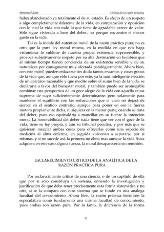 Immanuel Kant                                        Crítica de la razón práctica
haber abandonado ya totalmente el de su estado. Es efecto de un respeto
a algo completamente diferente de la vida, en comparación y oposición
con lo cual la vida con todo lo que tiene de agradable carece de valor.
Sólo sigue viviendo a base del deber, no porque encuentre el menor
gusto en la vida.
     Tal es la índole del auténtico móvil de la razón práctica pura; no es
otro que la pura ley moral misma, en la medida en que nos haga
vislumbrar lo sublime de nuestra propia existencia suprasensible, y
provoca subjetivamente respeto por su alta destinación en hombres que
al mismo tiempo tienen conciencia de su existencia sensible y de su
naturaleza por consiguiente muy afectada patológicamente. Ahora bien,
con este móvil pueden enlazarse sin duda tantos encantos y cosas gratas
de la vida que, aunque sólo fuera por esto, ya la más inteligente elección
de un epicúreo razonable y que medite sobre el sumo bien de la vida, se
declararía a favor del bienestar moral, y también puede ser aconsejable
combinar esta perspectiva de un goce alegre de la vida con aquella causa
suprema de suyo suficientemente determinante; pero solamente para
mantener el equilibrio con las seducciones que el vicio no dejará de
ejercer en el sentido contrario, aunque para poner en eso la fuerza
motora propiamente dicha, ni siquiera en la menor parte, cuando se trata
del deber, pues eso equivaldría a mancillar en su fuente la intención
moral. La honorabilidad del deber nada tiene que ver con el goce de la
vida; tiene su ley propia, y aun su tribunal peculiar, y por más que se
quisieran mezclar ambas cosas para ofrecerlas como una especie de
medicina al alma enferma, en seguida volverían a separarse por sí
mismas, y si no sucede así, la primera no obra; mas aunque la vida física
adquiera en este caso alguna fuerza, la moral desaparecería sin remisión.



          ESCLARECIMIENTO CRITICO DE LA ANALÍTICA DE LA
                    RAZÓN PRACTICA PURA

     Por esclarecimiento crítico de una ciencia, o de un capítulo de ella
que por sí solo constituya un sistema, entiendo la investigación y
justificación de que deba tener precisamente esta forma sistemática y no
otra, si se la compara con otro sistema que se funde en una análoga
facultad del conocimiento. Ahora bien, la razón práctica tiene con la
especulativa como fundamento una misma facultad de conocimiento,
pues ambas son razón pura. Por lo tanto, la diferencia de la forma


                                      82
 