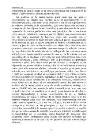 Immanuel Kant                                          Crítica de la razón práctica
sistemática de una respecto de la otra se determina por comparación de
ambas y deberá indicar el fundamento de ellas.
     La analítica de la razón teórica pura tiene que ver con el
conocimiento de objetos que puedan darse al entendimiento y, en
consecuencia, tenía que partir de la intuición y por lo tanto (porque ésta
es siempre sensible) de la sensibilidad, para sólo desde ella avanzar a
conceptos (de los objetos de esa intuición) y sólo después de la previa
exposición de ambos podía terminar con principios. Por el contrario,
como la razón práctica no tiene que ver con objetos para conocerlos, sino
con su propia facultad de hacerlos reales (de acuerdo con el
conocimiento de ellos), es decir, con una voluntad que es una causalidad
en la medida en que la razón contiene el motivo determinante de la
misma, y por lo tanto no ha de indicar un objeto de la intuición, sino
(porque el concepto de causalidad contiene siempre la relación con una
ley que determina la existencia de lo múltiple de las relaciones entre
ambas), como razón práctica, solamente una ley de la misma; por eso
una crítica de su analítica, si pretende ser una razón práctica (que es la
misión verdadera), debe comenzar con la posibilidad de principios
prácticos a priori. Sólo desde ellos podría avanzar a conceptos de los
objetos de una razón práctica, a saber, a los de lo absolutamente bueno y
malo, para sólo entonces darlos conforme a aquellos principios (pues
antes de esos principios no es posible que puedan ser dados como bueno
o malo por ninguna facultad de conocimiento), y sólo entonces podría
cerrarse esa parte con el último capítulo: el de las relaciones de la razón
práctica pura con la sensibilidad y su influencia necesaria, cognoscible a
priori sobre ésta, es decir, el del sentimiento moral. De esta suerte la
analítica de la razón práctica pura, de modo totalmente análogo a la
teórica, dividió toda la extensión de todas las condiciones de su uso, pero
en orden inverso. La analítica de la razón pura teórica se dividió en
estética trascendental y lógica trascendental; la de la práctica,
inversamente, en lógica y estética de la razón práctica pura (si se me
permite emplear aquí, sólo por analogía, esta denominación por otra
parte no muy apropiada); y, a su vez, la lógica, allí, en analítica de los
conceptos y analítica de los principios, y, aquí en analítica de los
principios y en analítica de los conceptos. La estética tenía aún en aquélla
dos partes más, a causa de la doble clase de una intuición sensible; aquí,
la sensibilidad no se considera como facultad de intuición, sino
solamente como sentimiento (que puede Ser motivo subjetivo del
apetecer), y respecto de la cual la razón práctica pura no admite mayor
división.


                                       83
 