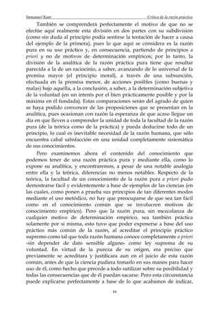 Immanuel Kant                                         Crítica de la razón práctica
     También se comprenderá perfectamente el motivo de que no se
efectúe aquí realmente esta división en dos partes con su subdivisión
(como sin duda al principio podía sentirse la tentación de hacer a causa
del ejemplo de la primera), pues lo que aquí se considera es la razón
pura en su uso práctico y, en consecuencia, partiendo de principios a
priori y no de motivos de determinación empíricos; por lo tanto, la
división de la analítica de la razón práctica pura tiene que resultar
parecida a la de un raciocinio, a saber, avanzando de lo universal de la
premisa mayor (el principio moral), a través de una subsunción,
efectuada en la premisa menor, de acciones posibles (como buenas y
malas) bajo aquélla, a la conclusión, a saber, a la determinación subjetiva
de la voluntad (en un interés por el bien prácticamente posible y por la
máxima en él fundada). Estas comparaciones serán del agrado de quien
se haya podido convencer de las proposiciones que se presentan en la
analítica, pues ocasionan con razón la esperanza de que acaso llegue un
día en que lleven a comprender la unidad de toda la facultad de la razón
pura (de la teórica como de la práctica) y pueda deducirse todo de un
principio, lo cual es inevitable necesidad de la razón humana, que sólo
encuentra cabal satisfacción en una unidad completamente sistemática
de sus conocimientos.
     Pero examinemos ahora el contenido del conocimiento que
podemos tener de una razón práctica pura y mediante ella, como lo
expone su analítica, y encontraremos, a pesar de una notable analogía
entre ella y la teórica, diferencias no menos notables. Respecto de la
teórica, la facultad de un conocimiento de la razón pura a priori pudo
demostrarse fácil y evidentemente a base de ejemplos de las ciencias (en
las cuales, como ponen a prueba sus principios de tan diferentes modos
mediante el uso metódico, no hay que preocuparse de que sea tan fácil
como en el conocimiento común que se involucren motivos de
conocimiento empírico). Pero que la razón pura, sin mezcolanza de
cualquier motivo de determinación empírico, sea también práctica
solamente por sí misma, esto tuvo que poder exponerse a base del uso
práctico más común de la razón, al acreditar el principio práctico
supremo como tal que toda razón humana conoce completamente a priori
-sin depender de dato sensible alguno- como ley suprema de su
voluntad. En virtud de la pureza de su origen, era preciso que
previamente se acreditara y justificara aun en el juicio de esta razón
común, antes de que la ciencia pudiera tomarlo en sus manos para hacer
uso de él, como hecho que precede a todo sutilizar sobre su posibilidad y
todas las consecuencias que de él puedan sacarse. Pero esta circunstancia
puede explicarse perfectamente a base de lo que acabamos de indicar,
                                       84
 