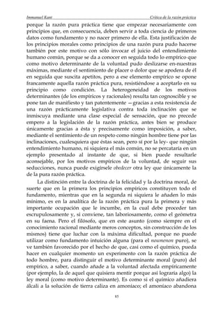 Immanuel Kant                                          Crítica de la razón práctica
porque la razón pura práctica tiene que empezar necesariamente con
principios que, en consecuencia, deben servir a toda ciencia de primeros
datos como fundamento y no nacer primero de ella. Esta justificación de
los principios morales como principios de una razón pura pudo hacerse
también por este motivo con sólo invocar el juicio del entendimiento
humano común, porque se da a conocer en seguida todo lo empírico que
como motivo determinante de la voluntad pudo deslizarse en-nuestras
máximas, mediante el sentimiento de placer o dolor que se apodera de él
en seguida que suscita apetitos, pero a ese elemento empírico se opone
francamente aquella razón práctica pura, resistiéndose a aceptarlo en su
principio como condición. La heterogeneidad de los motivos
determinantes (de los empíricos y racionales) resulta tan cognoscible y se
pone tan de manifiesto y tan patentemente —gracias a esta resistencia de
una razón prácticamente legislativa contra toda inclinación que se
inmiscuya mediante una clase especial de sensación, que no precede
empero a la legislación de la razón práctica, antes bien se produce
únicamente gracias a ésta y precisamente como imposición, a saber,
mediante el sentimiento de un respeto como ningún hombre tiene por las
inclinaciones, cualesquiera que éstas sean, pero sí por la ley- que ningún
entendimiento humano, ni siquiera el más común, no se percataría en un
ejemplo presentado al instante de que, si bien puede resultarle
aconsejable, por los motivos empíricos de la voluntad, de seguir sus
seducciones, nunca puede exigírsele obedecer otra ley que únicamente la
de la pura razón práctica.
     La distinción entre la doctrina de la felicidad y la doctrina moral, de
suerte que en la primera los principios empíricos constituyen todo el
fundamento, mientras que en la segunda ni siquiera le añaden lo más
mínimo, es en la analítica de la razón práctica pura la primera y más
importante ocupación que le incumbe, en la cual debe proceder tan
escrupulosamente y, si conviene, tan laboriosamente, como el geómetra
en su faena. Pero el filósofo, que en este asunto (como siempre en el
conocimiento racional mediante meros conceptos, sin construcción de los
mismos) tiene que luchar con la máxima dificultad, porque no puede
utilizar como fundamento intuición alguna (para el noumenon puro), se
ve también favorecido por el hecho de que, casi como el químico, pueda
hacer en cualquier momento un experimento con la razón práctica de
todo hombre, para distinguir el motivo determinante moral (puro) del
empírico, a saber, cuando añade a la voluntad afectada empíricamente
(por ejemplo, la de aquel que quisiera mentir porque así lograría algo) la
ley moral (como motivo determinante). Es como si el químico añadiera
álcali a la solución de tierra caliza en amoníaco; el amoníaco abandona
                                       85
 