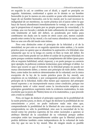 Immanuel Kant                                          Crítica de la razón práctica
en seguida la cal, se combina con el álcali, y aquél se precipita en
seguida. Asimismo, confrontad a quien en lo demás es un hombre
honorable (o por lo menos en esta ocasión se pone sólo mentalmente en
lugar de un hombre honrado), con la ley moral, por la cual reconoce la
indignidad de un mentiroso, su razón práctica (en el juicio sobre lo que
haya de hacer) abandonará inmediatamente la ventaja, se une a aquello
que le proporciona el respeto por su propia persona (la veracidad), y la
ventaja, una vez lavada y aislada de todo aditamento de razón (que sólo
está totalmente al lado del deber), es ponderada por todos para
combinarse sin duda con la razón en otros casos aún, menos cuando
pueda estar contra la ley moral, a la cual nunca abandona la razón, antes
bien se une con ella del modo más íntimo.
     Pero esta distinción entre el principio de la felicidad y el de la
moralidad, no por esto es en seguida oposición entre ambos, y la razón
práctica pura no quiere que se abandone la aspiración a la felicidad, sino
solamente que no se la tenga en cuenta ni bien se trate del deber. En
ciertos casos hasta puede ser un deber el cuidar de la propia felicidad; en
parte porque contiene medios para el cumplimiento del deber (pues para
ella se requiere habilidad, salud, riqueza), y en parte porque su carencia
(por ejemplo, la pobreza) contiene tentaciones para infringir el deber. Lo
único que ocurre es que el fomento de la felicidad propia no puede ser
nunca directamente deber, y menos aún principio de todo deber. Ahora
bien, como todos los motivos determinantes de la voluntad, con la única
excepción de la ley de la razón práctica pura (la ley moral), son
empíricos en su totalidad, y por consiguiente pertenecen como tales al
principio de la felicidad, todos ellos tienen que separarse del principio
moral supremo y no incorporársele nunca como condición, porque eso
suprimiría tanto el valor moral como la involucración empírica con
principios geométricos suprimiría toda la evidencia matemática, lo más
excelente que (a juicio de Platón) tiene en sí la matemática, y que precede
aún a toda su utilidad.
     Pero, en lugar de deducir el principio supremo de la posibilidad de
la razón práctica pura, es decir, en lugar de declarar la posibilidad de ese
conocimiento a priori, no pudo indicarse nada más sino que,
comprendiendo la posibilidad de la libertad de una causa eficiente, se
comprendería no sólo la posibilidad, sino aun la necesidad de la ley
moral como ley práctica suprema de los entes racionales a quienes se
atribuye libertad de la causalidad de su voluntad; porque ambos
conceptos están tan inseparablemente unidos que la libertad práctica
podría definirse también como independencia de la voluntad de toda
otra ley que no sea la ley moral. Mas de ningún modo es posible
                                       86
 