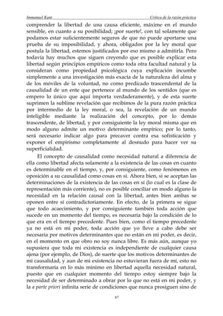 Immanuel Kant                                         Crítica de la razón práctica
comprender la libertad de una causa eficiente, máxime en el mundo
sensible, en cuanto a su posibilidad; ¡por suerte!, con tal solamente que
podamos estar suficientemente seguros de que no puede aportarse una
prueba de su imposibilidad, y ahora, obligados por la ley moral que
postula la libertad, estemos justificados por eso mismo a admitirla. Pero
todavía hay muchos que siguen creyendo que es posible explicar esta
libertad según principios empíricos como toda otra facultad natural y la
consideran como propiedad psicológica cuya explicación incumbe
simplemente a una investigación más exacta de la naturaleza del alma y
de los móviles de la voluntad, no como predicado trascendental de la
causalidad de un ente que pertenece al mundo de los sentidos (que es
empero lo único que aquí importa verdaderamente), y de esta suerte
suprimen la sublime revelación que recibimos de la pura razón práctica
por intermedio de la ley moral, o sea, la revelación de un mundo
inteligible mediante la realización del concepto, por lo demás
trascendente, de libertad, y por consiguiente la ley moral misma que en
modo alguno admite un motivo determinante empírico; por lo tanto,
será necesario indicar algo para precaver contra esa sofisticación y
exponer el empirismo completamente al desnudo para hacer ver su
superficialidad.
     El concepto de causalidad como necesidad natural a diferencia de
ella como libertad afecta solamente a la existencia de las cosas en cuanto
es determinable en el tiempo, y, por consiguiente, como fenómenos en
oposición a su causalidad como cosas en sí. Ahora bien, si se aceptan las
determinaciones de la existencia de las cosas en sí (lo cual es la clase de
representación más corriente), no es posible conciliar en modo alguno la
necesidad en la relación causal con la libertad, antes bien ambas se
oponen entre sí contradictoriamente. En efecto, de la primera se sigue
que todo acaecimiento, y por consiguiente también toda acción que
sucede en un momento del tiempo, es necesaria bajo la condición de lo
que era en el tiempo precedente. Pues bien, como el tiempo precedente
ya no está en mi poder, toda acción que yo lleve a cabo debe ser
necesaria por motivos determinantes que no están en mi poder, es decir,
en el momento en que obro no soy nunca libre. Es más aún, aunque yo
supusiera que toda mi existencia es independiente de cualquier causa
ajena (por ejemplo, de Dios), de suerte que los motivos determinantes de
mi causalidad, y aun de mi existencia no estuvieran fuera de mí, esto no
transformaría en lo más mínimo en libertad aquella necesidad natural,
puesto que en cualquier momento del tiempo estoy siempre bajo la
necesidad de ser determinado a obrar por lo que no está en mi poder, y
la a parte priori infinita serie de condiciones que nunca prosiguen sino de
                                       87
 