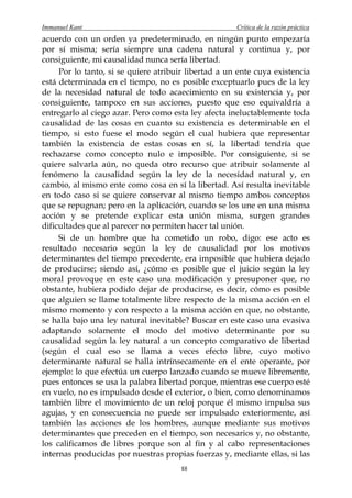 Immanuel Kant                                         Crítica de la razón práctica
acuerdo con un orden ya predeterminado, en ningún punto empezaría
por sí misma; sería siempre una cadena natural y continua y, por
consiguiente, mi causalidad nunca sería libertad.
     Por lo tanto, si se quiere atribuir libertad a un ente cuya existencia
está determinada en el tiempo, no es posible exceptuarlo pues de la ley
de la necesidad natural de todo acaecimiento en su existencia y, por
consiguiente, tampoco en sus acciones, puesto que eso equivaldría a
entregarlo al ciego azar. Pero como esta ley afecta ineluctablemente toda
causalidad de las cosas en cuanto su existencia es determinable en el
tiempo, si esto fuese el modo según el cual hubiera que representar
también la existencia de estas cosas en sí, la libertad tendría que
rechazarse como concepto nulo e imposible. Por consiguiente, si se
quiere salvarla aún, no queda otro recurso que atribuir solamente al
fenómeno la causalidad según la ley de la necesidad natural y, en
cambio, al mismo ente como cosa en sí la libertad. Así resulta inevitable
en todo caso si se quiere conservar al mismo tiempo ambos conceptos
que se repugnan; pero en la aplicación, cuando se los une en una misma
acción y se pretende explicar esta unión misma, surgen grandes
dificultades que al parecer no permiten hacer tal unión.
     Si de un hombre que ha cometido un robo, digo: ese acto es
resultado necesario según la ley de causalidad por los motivos
determinantes del tiempo precedente, era imposible que hubiera dejado
de producirse; siendo así, ¿cómo es posible que el juicio según la ley
moral provoque en este caso una modificación y presuponer que, no
obstante, hubiera podido dejar de producirse, es decir, cómo es posible
que alguien se llame totalmente libre respecto de la misma acción en el
mismo momento y con respecto a la misma acción en que, no obstante,
se halla bajo una ley natural inevitable? Buscar en este caso una evasiva
adaptando solamente el modo del motivo determinante por su
causalidad según la ley natural a un concepto comparativo de libertad
(según el cual eso se llama a veces efecto libre, cuyo motivo
determinante natural se halla intrínsecamente en el ente operante, por
ejemplo: lo que efectúa un cuerpo lanzado cuando se mueve libremente,
pues entonces se usa la palabra libertad porque, mientras ese cuerpo esté
en vuelo, no es impulsado desde el exterior, o bien, como denominamos
también libre el movimiento de un reloj porque él mismo impulsa sus
agujas, y en consecuencia no puede ser impulsado exteriormente, así
también las acciones de los hombres, aunque mediante sus motivos
determinantes que preceden en el tiempo, son necesarios y, no obstante,
los calificamos de libres porque son al fin y al cabo representaciones
internas producidas por nuestras propias fuerzas y, mediante ellas, si las
                                       88
 