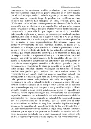 Immanuel Kant                                          Crítica de la razón práctica
circunstancias las ocasionan, apetitos producidos y en consecuencia
acciones realizadas según nuestro propio albedrío), es un pobre recurso
por el cual se dejan seducir todavía algunos y con eso creen haber
resuelto, con un pequeño juego de palabras ese problema en cuya
solución los milenios han trabajado en vano, solución pues, que
difícilmente podría hallarse tan completamente a la superficie. En efecto,
la cuestión que se plantea es la de aquella libertad que debe ponerse
como fundamento de todas las leyes morales y de la atribución que les
corresponda, y para ella lo que importa no es si la causalidad
determinada según una ley natural es necesaria por medio de motivos
determinantes que se hallen en el sujeto o fuera de él y, en el primer
caso, si es necesaria por instinto o por motivos determinantes pensados
con la razón; si estas representaciones determinantes tienen, por
confesión precisamente de esos hombres mismos, la razón de su
existencia en el tiempo y precisamente en el estado precedente, y éste a
su vez en otro precedente, etc. tanto da que estas determinaciones sean
internas, que tengan causalidad psicológica y no mecánica, es decir, que
provoquen la acción por representaciones y no por movimiento corporal:
siempre son motivos determinantes de la causalidad de un ente en
cuanto su existencia es determinable en el tiempo y, por consiguiente, en
condiciones —que imponen necesidad— del tiempo pasado y que, en
consecuencia, si el sujeto ha de obrar, ya no están en su poder y por lo
tanto aunque encierren libertad psicológica (si realmente se quiere
emplear esta palabra para designar una mera cadena interna de
representantes del alma), encierran empero necesidad natural; por
consiguiente, no dejan margen para una libertad trascendental, la cual
debe pensarse como independiente de todo lo empírico y en
consecuencia de toda la naturaleza, tanto si se considera como objeto del
sentido interno solamente en el tiempo como también de los sentidos
externos en el espacio y en el tiempo a la vez, y esta libertad (en la última
acepción propia), la única posible prácticamente a frión, no es posible una
ley moral ni una imputación según ella. Precisamente por esto también
es posible denominar mecanismo de la naturaleza toda necesidad de los
acaecimientos en el tiempo según la ley natural de la causalidad, aunque
con esa denominación no se entienda que las cosas que le estén
sometidas deban ser realmente máquinas naturales. Aquí se contempla
solamente la necesidad del encadenamiento de los acontecimientos en
una serie temporal tal como se desarrolla según la ley natural, tanto si el
sujeto en que se opera este proceso se denomina automaton materiale,
como mecanismo impulsado por la materia, como si, como Leibniz, se lo
califica de spirituale por considerarlo impulsado por representaciones, y

                                        89
 