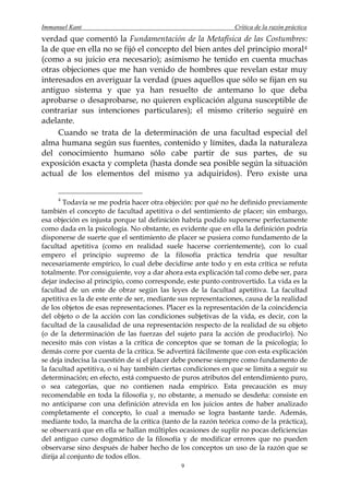 Immanuel Kant                                                  Crítica de la razón práctica
verdad que comentó la Fundamentación de la Metafísica de las Costumbres:
la de que en ella no se fijó el concepto del bien antes del principio moral 4
(como a su juicio era necesario); asimismo he tenido en cuenta muchas
otras objeciones que me han venido de hombres que revelan estar muy
interesados en averiguar la verdad (pues aquellos que sólo se fijan en su
antiguo sistema y que ya han resuelto de antemano lo que deba
aprobarse o desaprobarse, no quieren explicación alguna susceptible de
contrariar sus intenciones particulares); el mismo criterio seguiré en
adelante.
     Cuando se trata de la determinación de una facultad especial del
alma humana según sus fuentes, contenido y límites, dada la naturaleza
del conocimiento humano sólo cabe partir de sus partes, de su
exposición exacta y completa (hasta donde sea posible según la situación
actual de los elementos del mismo ya adquiridos). Pero existe una


     4
        Todavía se me podría hacer otra objeción: por qué no he definido previamente
también el concepto de facultad apetitiva o del sentimiento de placer; sin embargo,
esa objeción es injusta porque tal definición habría podido suponerse perfectamente
como dada en la psicología. No obstante, es evidente que en ella la definición podría
disponerse de suerte que el sentimiento de placer se pusiera como fundamento de la
facultad apetitiva (como en realidad suele hacerse corrientemente), con lo cual
empero el principio supremo de la filosofía práctica tendría que resultar
necesariamente empírico, lo cual debe decidirse ante todo y en esta crítica se refuta
totalmente. Por consiguiente, voy a dar ahora esta explicación tal como debe ser, para
dejar indeciso al principio, como corresponde, este punto controvertido. La vida es la
facultad de un ente de obrar según las leyes de la facultad apetitiva. La facultad
apetitiva es la de este ente de ser, mediante sus representaciones, causa de la realidad
de los objetos de esas representaciones. Placer es la representación de la coincidencia
del objeto o de la acción con las condiciones subjetivas de la vida, es decir, con la
facultad de la causalidad de una representación respecto de la realidad de su objeto
(o de la determinación de las fuerzas del sujeto para la acción de producirlo). No
necesito más con vistas a la crítica de conceptos que se toman de la psicología; lo
demás corre por cuenta de la crítica. Se advertirá fácilmente que con esta explicación
se deja indecisa la cuestión de si el placer debe ponerse siempre como fundamento de
la facultad apetitiva, o si hay también ciertas condiciones en que se limita a seguir su
determinación; en efecto, está compuesto de puros atributos del entendimiento puro,
o sea categorías, que no contienen nada empírico. Esta precaución es muy
recomendable en toda la filosofía y, no obstante, a menudo se desdeña: consiste en
no anticiparse con una definición atrevida en los juicios antes de haber analizado
completamente el concepto, lo cual a menudo se logra bastante tarde. Además,
mediante todo, la marcha de la crítica (tanto de la razón teórica como de la práctica),
se observará que en ella se hallan múltiples ocasiones de suplir no pocas deficiencias
del antiguo curso dogmático de la filosofía y de modificar errores que no pueden
observarse sino después de haber hecho de los conceptos un uso de la razón que se
dirija al conjunto de todos ellos.
                                              9
 