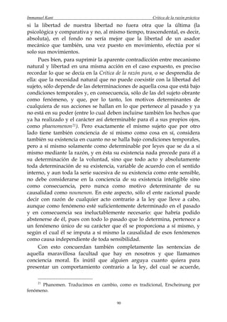 Immanuel Kant                                         Crítica de la razón práctica
si la libertad de nuestra libertad no fuera otra que la última (la
psicológica y comparativa y no, al mismo tiempo, trascendental, es decir,
absoluta), en el fondo no sería mejor que la libertad de un asador
mecánico que también, una vez puesto en movimiento, efectúa por sí
solo sus movimientos.
      Pues bien, para suprimir la aparente contradicción entre mecanismo
natural y libertad en una misma acción en el caso expuesto, es preciso
recordar lo que se decía en la Crítica de la razón pura, o se desprendía de
ella: que la necesidad natural que no puede coexistir con la libertad del
sujeto, sólo depende de las determinaciones de aquella cosa que está bajo
condiciones temporales y, en consecuencia, sólo de las del sujeto obrante
como fenómeno, y que, por lo tanto, los motivos determinantes de
cualquiera de sus acciones se hallan en lo que pertenece al pasado y ya
no está en su poder (entre lo cual deben incluirse también los hechos que
ya ha realizado y el carácter así determinable para él a sus propios ojos,
como phaenomenon 21 ). Pero exactamente el mismo sujeto que por otro
lado tiene también conciencia de sí mismo como cosa en sí, considera
también su existencia en cuanto no se halla bajo condiciones temporales,
pero a sí mismo solamente como determinable por leyes que se da a sí
mismo mediante la razón, y en ésta su existencia nada precede para él a
su determinación de la voluntad, sino que todo acto y absolutamente
toda determinación de su existencia, variable de acuerdo con el sentido
interno, y aun toda la serie sucesiva de su existencia como ente sensible,
no debe considerarse en la conciencia de su existencia inteligible sino
como consecuencia, pero nunca como motivo determinante de su
causalidad como noumenon. En este aspecto, sólo el ente racional puede
decir con razón de cualquier acto contrario a la ley que lleve a cabo,
aunque como fenómeno esté suficientemente determinado en el pasado
y en consecuencia sea ineluctablemente necesario: que habría podido
abstenerse de él, pues con todo lo pasado que lo determina, pertenece a
un fenómeno único de su carácter que él se proporciona a sí mismo, y
según el cual él se imputa a sí mismo la causalidad de esos fenómenos
como causa independiente de toda sensibilidad.
      Con esto concuerdan también completamente las sentencias de
aquella maravillosa facultad que hay en nosotros y que llamamos
conciencia moral. Es inútil que alguien arguya cuanto quiera para
presentar un comportamiento contrario a la ley, del cual se acuerde,


      Phanomen. Traducimos en cambio, como es tradicional, Erscheinung por
     21

fenómeno.

                                       90
 