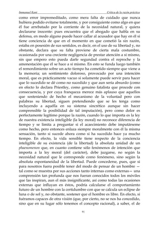Immanuel Kant                                          Crítica de la razón práctica
como error impremeditado, como mera falta de cuidado que nunca
hubiera podido evitarse totalmente, y por consiguiente como algo en que
él fue arrebatado por la corriente de la necesidad natural, y quiera
declararse inocente: pues encuentra que el abogado que habla en su
defensa, en modo alguno puede hacer callar al acusador que hay en él si
tiene conciencia de que en el momento en que cometió la sin razón,
estaba en posesión de sus sentidos, es decir, en el uso de su libertad y, no
obstante, declara que su falta proviene de cierta mala costumbre,
ocasionada por una creciente negligencia de prestar atención a sí mismo,
sin que empero esto pueda darle segundad contra el reproche y la
amonestación que él se hace a sí mismo. En esto se funda luego también
el remordimiento sobre un acto tiempo ha cometido siempre que viene a
la memoria; un sentimiento doloroso, provocado por una intención
moral, que es prácticamente vacuo si solamente puede servir para hacer
que lo sucedido se dé como no sucedido y que aun sería absurdo (como
en efecto lo declara Priestley, como genuino fatalista que procede con
consecuencia, y por cuya franqueza merece más aplauso que aquellos
que sosteniendo de hecho el mecanismo de la voluntad pero con
palabras su libertad, siguen pretendiendo que se les tenga como
incluyendo a aquélla en su sistema sincrético aunque sin hacer
comprensible la posibilidad de tal imputación), pero como dolor es
perfectamente legítimo porque la razón, cuando lo que importa es la ley
de nuestra existencia inteligible (la ley moral) no reconoce diferencia de
tiempo y se limita a preguntar si el acaecimiento debe imputárseme
como hecho, pero entonces enlaza siempre moralmente con él la misma
sensación, tanto si sucede ahora como si ha sucedido hace ya mucho
tiempo. En efecto, la vida sensible tiene respecto de la conciencia
inteligible de su existencia (de la libertad) la absoluta unidad de un
phaenomenon que, en cuanto contiene sólo fenómenos de intención que
importa a la ley moral (del carácter), debe juzgarse, no según la
necesidad natural que le corresponde como fenómeno, sino según la
absoluta espontaneidad de la libertad. Puede concederse, pues, que si
para nosotros fuera posible tener del modo de pensar de un hombre —
tal como se muestra por sus acciones tanto internas como externas— una
comprensión tan profunda que nos fueran conocidos todos los móviles
que las inspiran, aun el más insignificante, así como todas las ocasiones
externas que influyan en éstos, podría calcularse el comportamiento
futuro de un hombre con la certidumbre con que se calcula un eclipse de
luna o de sol y, no obstante, sostener que el hombre es libre. En efecto, si
fuéramos capaces de otra visión (que, por cierto, no se nos ha concedido,
sino que en su lugar sólo tenemos el concepto racional), a saber, el de

                                       91
 
